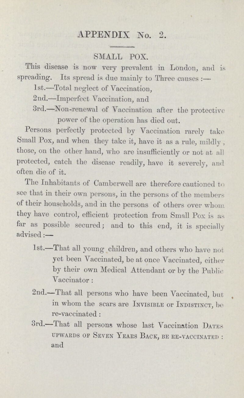 APPENDIX No. 2. SMALL POX. This disease is now very prevalent in London, and is spreading. Its spread is due mainly to Three causes:— 1st.—Total neglect of Vaccination, 2nd.—Imperfect Vaccination, and 3rd.—Non-renewal of Vaccination after the protective power of the operation has died out. Persons perfectly protected by Vaccination rarely take Small Pox, and when they take it, have it as a rule, mildly, those, on the other hand, who are insufficiently or not at all protected, catch the disease readily, have it severely, and often die of it. The Inhabitants of Camberwell are therefore cautioned to see that in their own persons, in the persons of the members of their households, and in the persons of others over whom they have control, efficient protection from Small Pox is as far as possible secured; and to this end, it is specially advised:— 1st.—That all young children, and others who have not yet been Vaccinated, be at once Vaccinated, either by their own Medical Attendant or by the Public Vaccinator: 2nd.—That all persons who have been Vaccinated, but in whom the scars are Invisible or Indistinct, be re-vaccinated: 3rd.—That all persons whose last Vaccination Dates upwards op Seven Years Back, be re-vaccinated: and