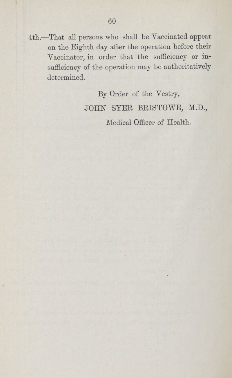60 4th.—That all persons who shall be Vaccinated appear on the Eighth day after the operation before their Vaccinator, in order that the sufficiency or in sufficiency of the operation may be authoritatively determined. By Order of the Vestry, JOHN SYER BRISTOWE, M.D., Medical Officer of Health.