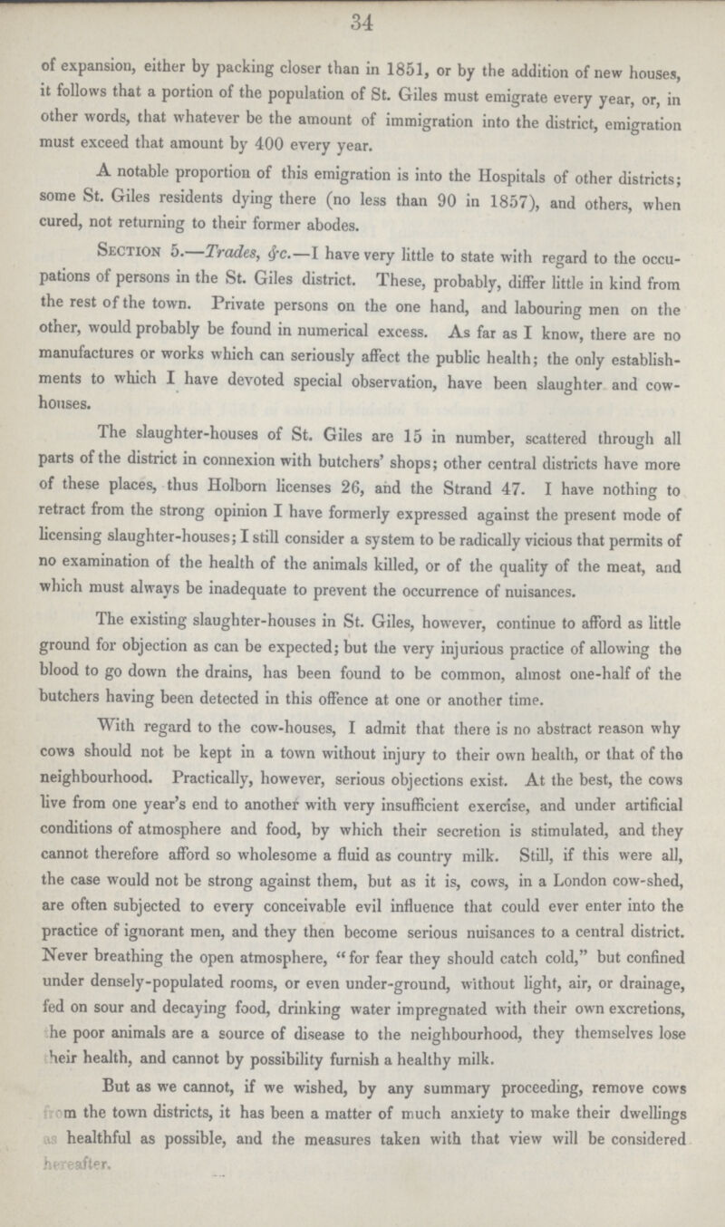 34 of expansion, either by packing closer than in 1851, or by the addition of new houses, it follows that a portion of the population of St. Giles must emigrate every year, or, in other words, that whatever be the amount of immigration into the district, emigration must exceed that amount by 400 every year. A notable proportion of this emigration is into the Hospitals of other districts; some St. Giles residents dying there (no less than 90 in 1857), and others, when cured, not returning to their former abodes. Section 5.—Trades, eye.—i have very little to state with regard to the occu pations of persons in the St. Giles district. These, probably, differ little in kind from the rest of the town. Private persons on the one hand, and labouring men on the other, would probably be found in numerical excess. As far as I know, there are no manufactures or works which can seriously affect the public health; the only establish ments to which I have devoted special observation, have been slaughter and cow houses. The slaughter-houses of St. Giles are 15 in number, scattered through all parts of the district in connexion with butchers' shops; other central districts have more of these places, thus Holborn licenses 26, and the Strand 47. I have nothing to retract from the strong opinion I have formerly expressed against the present mode of licensing slaughter-houses; I still consider a system to be radically vicious that permits of no examination of the health of the animals killed, or of the quality of the meat, and which must always be inadequate to prevent the occurrence of nuisances. The existing slaughter-houses in St. Giles, however, continue to afford as little ground for objection as can be expected; but the very injurious practice of allowing the blood to go down the drains, has been found to be common, almost one-half of the butchers having been detected in this offence at one or another time. With regard to the cow-houses, I admit that there is no abstract reason why cows should not be kept in a town without injury to their own health, or that of the neighbourhood. Practically, however, serious objections exist. At the best, the cows live from one year's end to another with very insufficient exercise, and under artificial conditions of atmosphere and food, by which their secretion is stimulated, and they cannot therefore afford so wholesome a fluid as country milk. Still, if this were all, the case would not be strong against them, but as it is, cows, in a London cow-shed, are often subjected to every conceivable evil influence that could ever enter into the practice of ignorant men, and they then become serious nuisances to a central district. Never breathing the open atmosphere,  for fear they should catch cold, but confined under densely-populated rooms, or even under-ground, without light, air, or drainage, fed on sour and decaying food, drinking water impregnated with their own excretions, he poor animals are a source of disease to the neighbourhood, they themselves lose heir health, and cannot by possibility furnish a healthy milk. But as we cannot, if we wished, by any summary proceeding, remove cows from the town districts, it has been a matter of much anxiety to make their dwellings as healthful as possible, and the measures taken with that view will be considered hereafter.