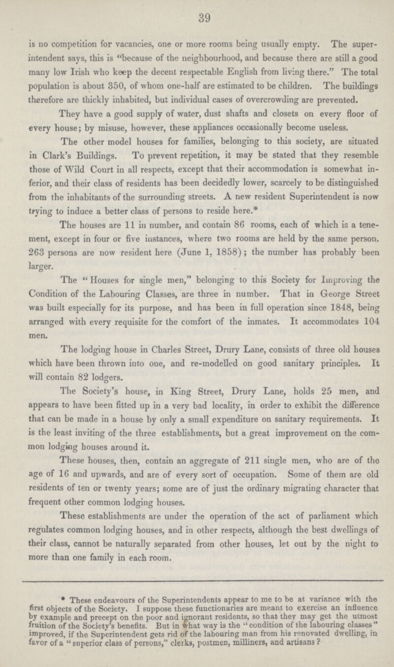 39 is no competition for vacancies, one or more rooms being usually empty. The super intendent says, this is because of the neighbourhood, and because there are still a good many low Irish who keep the decent respectable English from living there. The total population is about 350, of whom one-half are estimated to be children. The buildings therefore are thickly inhabited, but individual cases of overcrowding are prevented. They have a good supply of water, dust shafts and closets on every floor of every house; by misuse, however, these appliances occasionally become useless. The other model houses for families, belonging to this society, are situated in Clark's Buildings. To prevent repetition, it may be stated that they resemble those of Wild Court in all respects, except that their accommodation is somewhat in ferior, and their class of residents has been decidedly lower, scarcely to be distinguished from the inhabitants of the surrounding streets. A new resident Superintendent is now trying to induce a better class of persons to reside here.* The houses are 11 in number, and contain 86 rooms, each of which is a tene ment, except in four or five instances, where two rooms are held by the same person. 263 persons are now resident here (June 1, 1858); the number has probably been larger. The Houses for single men, belonging to this Society for Improving the Condition of the Labouring Classes, are three in number. That in George Street was built especially for its purpose, and has been in full operation since 1848, being arranged with every requisite for the comfort of the inmates. It accommodates 104 men. The lodging house in Charles Street, Drury Lane, consists of three old houses which have been thrown into one, and re-modelled on good sanitary principles. It will contain 82 lodgers. The Society's house, in King Street, Drury Lane, holds 25 men, and appears to have been fitted up in a very bad locality, in order to exhibit the difference that can be made in a house by only a small expenditure on sanitary requirements. It is the least inviting of the three establishments, but a great improvement on the com mon lodging houses around it. These houses, then, contain an aggregate of 211 single men, who are of the age of 16 and upwards, and are of every sort of occupation. Some of them are old residents of ten or twenty years; some are of just the ordinary migrating character that frequent other common lodging houses. These establishments are under the operation of the act of parliament which regulates common lodging houses, and in other respects, although the best dwellings of their class, cannot be naturally separated from other houses, let out by the night to more than one family in each room. These endeavours of the Superintendents appear to me to be at variance with the first objects of the Society. I suppose these functionaries are meant to exercise an influence by example and precept on the poor and ignorant residents, so that they may get the utmost fruition of the Society's benefits. But in what way is the condition of the labouring classes improved, if the Superintendent gets rid of the labouring man from his renovated dwelling, in favor of a  superior class of persons, clerks, postmen, milliners, and artisans?
