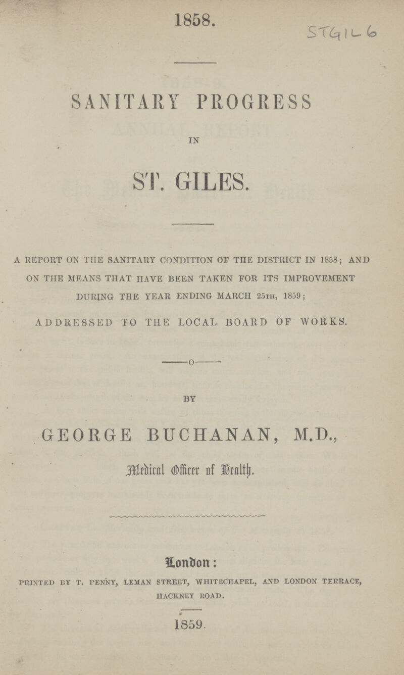 1858. STGIL 6 SANITARY PROGRESS IN ST. GILES. A REPORT ON THE SANITARY CONDITION OF THE DISTRICT IN 1858; AND ON THE MEANS THAT HAVE BEEN TAKEN FOR ITS IMPROVEMENT DURING THE YEAR ENDING MARCH 25th, 1859; ADDRESSED TO THE LOCAL BOARD OF WORKS. BY GEORGE BUCHANAN, M.D., Medical Officer of Health. London: printed by t. penny, leman street, whitechapel, and london terrace, hackney road. 1859.