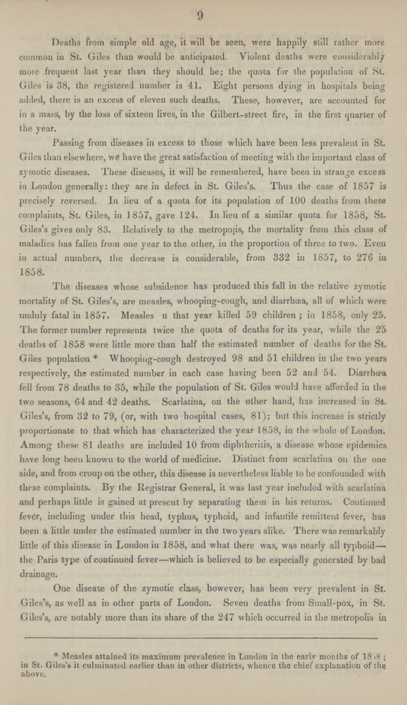 9 Deaths from simple old age, it will be seen, were happily still rather more common in St. Giles than would be anticipated. Violent deaths were considerably more frequent last year than they should be; the quota for the population of St. Giles is 38, the registered number is 41. Eight persons dying in hospitals being added, there is an excess of eleven such deaths. These, however, are accounted for in a mass, by the loss of sixteen lives, in the Gilbert-street fire, in the first quarter of the year. Passing from diseases in excess to those which have been less prevalent in St. Giles than elsewhere, we have the great satisfaction of meeting with the important class of zymotic diseases. These diseases, it will be remembered, have been in strange excess in London generally: they are in defect in St. Giles's. Thus the case of 1857 is precisely reversed. In lieu of a quota for its population of 100 deaths from these complaints, St. Giles, in 1857, gave 124. In lieu of a similar quota for 1858, St. Giles's gives only 83. Relatively to the metropolis, the mortality from this class of maladies has fallen from one year to the other, in the proportion of three to two. Even in actual numbers, the decrease is considerable, from 332 in 1857, to 276 in 1858. The diseases whose subsidence has produced this fall in the relative zymotic mortality of St. Giles's, are measles, whooping-cough, and diarrhoea, all of which were unduly fatal in 1857. Measles n that year killed 59 children; in 1858, only 25. The former number represents twice the quota of deaths for its year, while the 25 deaths of 1858 were little more than half the estimated number of deaths for the St. Giles population.* Whooping-cough destroyed 98 and 51 children in the two years respectively, the estimated number in each case having been 52 and 54. Diarrhoea fell from 78 deaths to 35, while the population of St. Giles would have afforded in the two seasons, 64 and 42 deaths. Scarlatina, on the other hand, has increased in St. Giles's, from 32 to 79, (or, with two hospital cases, 81); but this increase is strictly proportionate to that which has characterized the year 1858, in the whole of London. Among these 81 deaths are included 10 from diphtherias, a disease whose epidemics have long been known to the world of medicine. Distinct from scarlatina on the one side, and from croup on the other, this disease is nevertheless liable to be confounded with these complaints. By the Registrar General, it was last year included with scarlatina and perhaps little is gained at present by separating them in his returns. Continued fever, including under this head, typhus, typhoid, and infantile remittent fever, has been a little under the estimated number in the two years alike. There was remarkably little of this disease in London in 1858, and what there was, was nearly all typhoid— the Paris type of continued fever—which is believed to be especially generated by bad drainage. One disease of the zymotic class, however, has been very prevalent in St. Giles's, as well as in other parts of London. Seven deaths from Small-pox, in St. Giles's, are notably more than its share of the 247 which occurred in the metropolis in * Measles attained its maximum prevalence in London in the early months of 1858; in St. Giles's it culminated earlier than in other districts, whence the chief explanation of the above.