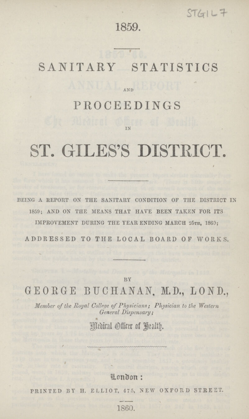 STGIL,7 1859. SANITARY STATISTICS and PROCEEDINGS in ST. GILES'S DISTRICT. BEING A REPORT ON THE SANITARY CONDITION OF THE DISTRICT IN 1859; AND ON THE MEANS THAT HAVE BEEN TAKEN FOR ITS IMPROVEMENT DURING THE YEAR ENDING MARCH 25th, 1863; ADDRESSED TO THE LOCAL BOARD OF WORKS. BY GEORGE BUCHANAN, M.D., LOND., Member of the Royal College of Physicians; Plijsician to the Western General Dispensary; Medical officer of health. London: PRINTED BY II. ELLIOT, 475, NEW OXFORD STREET. 1860.