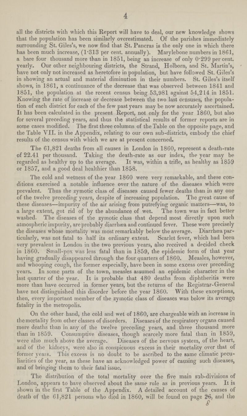 4 all the districts with which this Report will have to deal, our new knowledge shows that the population has been similarly overestimated. Of the parishes immediately surrounding St. Giles's, we now find that. St. Pancras is the only one in which there has been much increase, (1.313 per cent, annually). Marylebone numbers in 1861, a bare four thousand more than in 1851, being an increase of only 0.299 per cent, yearly. Our other neighbouring districts, the Strand, Holborn, and St. Martin's, have not only not increased as heretofore in population, but have followed St. Giles's in showing an actual and material diminution in their numbers. St. Giles's itself shows, in 1861, a continuance of the decrease that was observed between 1841 and 1851, the population at the recent census being 53,981 against 54,214 in 1851. Knowing the rate of increase or decrease between the two last censuses, the popula tion of each district for each of the few past years may be now accurately ascertained. It has been calculated in the present Report, not only for the year 1860, but also for several preceding years, and thus the statistical results of former reports are in some cases modified. The first three columns of the Table on the opposite page, and the Table VII. in the Appendix, relating to our own sub-districts, embody the chief results of the census with which we are at present concerned. The 61,821 deaths from all causes in London in 1860, represent a death-rate of 22-41 per thousand. Taking the death-rate as our index, the year may be regarded as healthy up to the average. It was, within a trifle, as healthy as 1859 or 1857, and a good deal healthier than 1858. The cold and wetness of the year 1860 were very remarkable, and these con ditions exercised a notable influence over the nature of the diseases which were prevalent. Thus the zymotic class of diseases caused fewer deaths than in any one of the twelve preceding years, despite of increasing population. The great cause of these diseases—impurity of the air arising from putrefying organic matters—was, to a large extent, got rid of by the abundance of wet. The town was in fact better washed. The diseases of the zymotic class that depend most directly upon such atmospheric impurity, are probably diarrhoea and continued fever. These were precisely the diseases whose mortality was most remarkably below the average. Diarrhoea par ticularly, was not fatal to half its ordinary extent. Scarlet fever, which had been very prevalent in London in the two previous years, also received a decided check in 1860. Small-pox was less fatal than in 1859, the epidemic form of that year having gradually disappeared through the four quarters of 1860. Measles, however, and whooping cough, the former especially, have been in some excess over preceding years. In some parts of the town, measles assumed an epidemic character in the last quarter of the year. It is probable that 480 deaths from diphtheritis were more than have occurred in former years, but the returns of the Registrar-General have not distinguished this disorder before the year 1860. With these exceptions, then, every important member of the zymotic class of diseases was below its average fatality in the metropolis. On the other hand, the cold and wet of 1860, are chargeable with an increase in the mortality from other classes of disorders. Diseases'of the respiratory organs caused more deaths than in any of the twelve preceding years, and three thousand more than in 1859. Consumptive diseases, though scarcely more fatal than in 1859, were also much above the average. Diseases of the nervous system, of the heart, and of the kidneys, were also in conspicuous excess in their mortality over that of former veais. This excess is no doubt to be ascribed to the same climatic pecu liarities of the year, as these have an acknowledged power of causing such diseases, and of bringing them to their fatal issue. The distribution of the total mortality over the five main sub-divisions of London, appears to have observed about the samp rule as in previous years. It is shown in the first Table of the Appendix. A detailed account of the causes of death of the 61,821 persons who died in 1860, will be found on page 26, and the