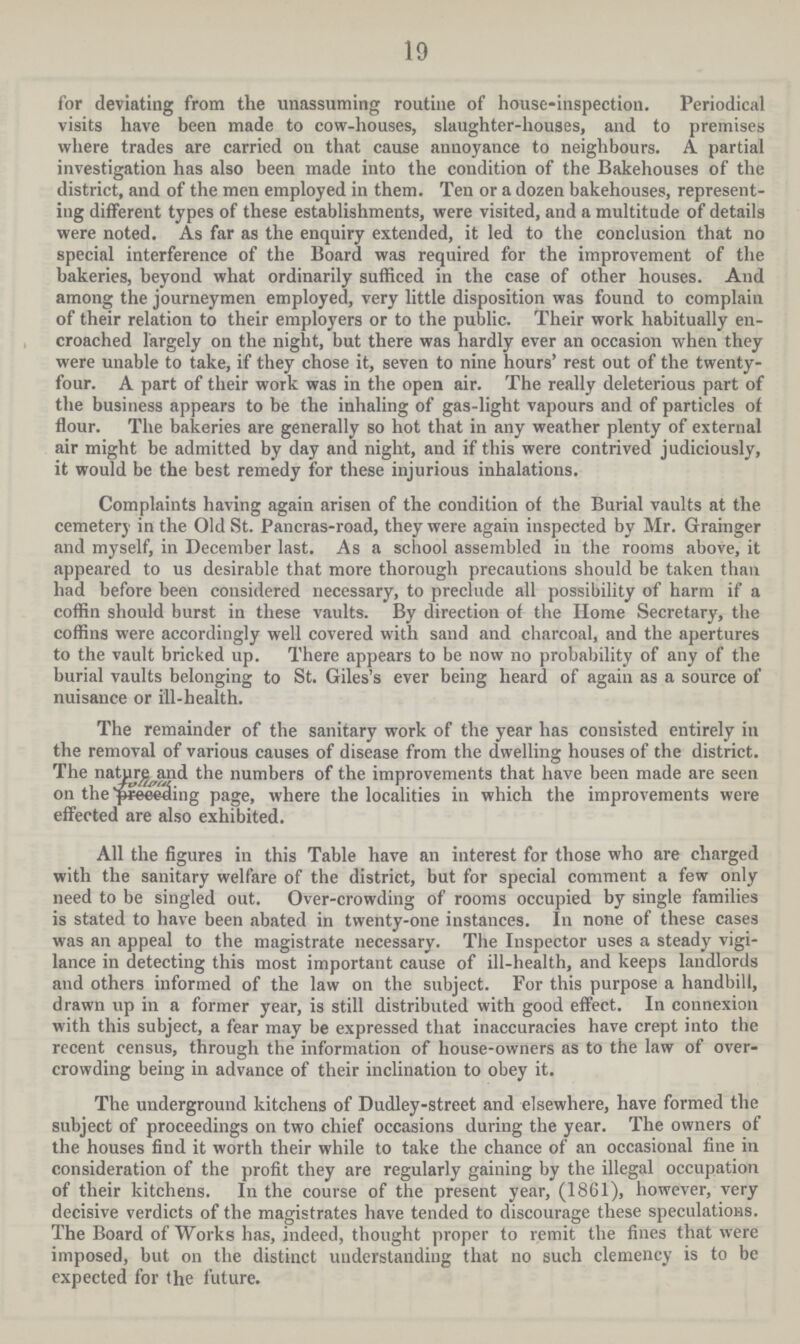 19 for deviating from the unassuming routine of house-inspection. Periodical visits have been made to cow-houses, slaughter-houses, and to premises where trades are carried on that cause annoyance to neighbours. A partial investigation has also been made into the condition of the Bakehouses of the district, and of the men employed in them. Ten or a dozen bakehouses, represent ing different types of these establishments, were visited, and a multitude of details were noted. As far as the enquiry extended, it led to the conclusion that no special interference of the Board was required for the improvement of the bakeries, beyond what ordinarily sufficed in the case of other houses. And among the journeymen employed, very little disposition was found to complain of their relation to their employers or to the public. Their work habitually en croached largely on the night, but there was hardly ever an occasion when they were unable to take, if they chose it, seven to nine hours' rest out of the twenty four. A part of their work was in the open air. The really deleterious part of the business appears to be the inhaling of gas-light vapours and of particles of flour. The bakeries are generally so hot that in any weather plenty of external air might be admitted by day and night, and if this were contrived judiciously, it would be the best remedy for these injurious inhalations. Complaints having again arisen of the condition of the Burial vaults at the cemetery in the Old St. Pancras-road, they were again inspected by Mr. Grainger and myself, in December last. As a school assembled in the rooms above, it appeared to us desirable that more thorough precautions should be taken than had before been considered necessary, to preclude all possibility of harm if a coffin should burst in these vaults. By direction of the Home Secretary, the coffins were accordingly well covered with sand and charcoal, and the apertures to the vault bricked up. There appears to be now no probability of any of the burial vaults belonging to St. Giles's ever being heard of again as a source of nuisance or ill-health. The remainder of the sanitary work of the year has consisted entirely in the removal of various causes of disease from the dwelling houses of the district. The nature and the numbers of the improvements that have been made are seen on the following page, where the localities in which the improvements were effected are also exhibited. All the figures in this Table have an interest for those who are charged with the sanitary welfare of the district, but for special comment a few only need to be singled out. Over-crowding of rooms occupied by single families is stated to have been abated in twenty-one instances. In none of these cases was an appeal to the magistrate necessary. The Inspector uses a steady vigi lance in detecting this most important cause of ill-health, and keeps landlords and others informed of the law on the subject. For this purpose a handbill, drawn up in a former year, is still distributed with good effect. In connexion with this subject, a fear may be expressed that inaccuracies have crept into the recent census, through the information of house-owners as to the law of over crowding being in advance of their inclination to obey it. The underground kitchens of Dudley-street and elsewhere, have formed the subject of proceedings on two chief occasions during the year. The owners of the houses find it worth their while to take the chance of an occasional fine in consideration of the profit they are regularly gaining by the illegal occupation of their kitchens. In the course of the present year, (1861), however, very decisive verdicts of the magistrates have tended to discourage these speculations. The Board of Works has, indeed, thought proper to remit the fines that were imposed, but on the distinct understanding that no such clemency is to be expected for the future.