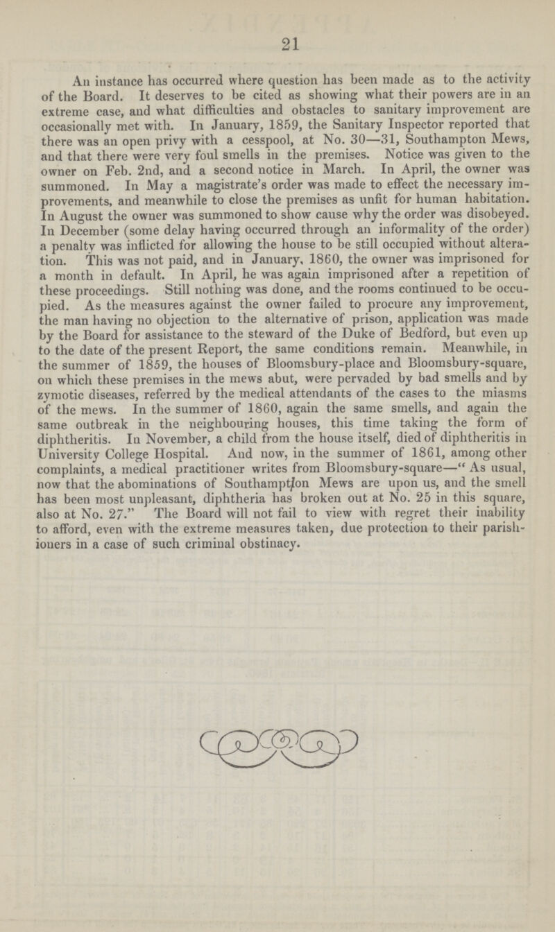 21 An instauce has occurred where question has been made as to the activity of the Board. It deserves to be cited as showing what their powers are in an extreme case, and what difficulties and obstacles to sanitary improvement are occasionally met with. In January, 1859, the Sanitary Inspector reported that there was an open privy with a cesspool, at No. 30—31, Southampton Mews, and that there were very foul smells in the premises. Notice was given to the owner on Feb. 2nd, and a second notice in March. In April, the owner was summoned. In May a magistrate's order was made to effect the necessary im provements, and meanwhile to close the premises as unfit for human habitation. In August the owner was summoned to show cause why the order was disobeyed. In December (some delay having occurred through an informality of the order) a penalty was inflicted for allowing the house to be still occupied without altera tion. This was not paid, and in January, 1860, the owner was imprisoned for a month in default. In April, he was again imprisoned after a repetition of these proceedings. Still nothing was done, and the rooms continued to be occu pied. As the measures against the owner failed to procure any improvement, the man having no objection to the alternative of prison, application was made by the Board for assistance to the steward of the Duke of Bedford, but even up to the date of the present Report, the same conditions remain. Meanwhile, in the summer of 1859, the houses of Bloomsbury-place and Bloomsbury-square, on which these premises in the mews abut, were pervaded by bad smells and by zymotic diseases, referred by the medical attendants of the cases to the miasms of the mews. In the summer of 1860, again the same smells, and again the same outbreak in the neighbouring houses, this time taking the form of diphtheritis. In November, a child from the house itself, died of diphtheritis in University College Hospital. Aud now, in the summer of 1861, among other complaints, a medical practitioner writes from Bloomsbury-square— As usual, now that the abominations of Southampton Mews are upon us, and the smell has been most unpleasant, diphtheria has broken out at No. 25 in this square, also at No. 27. The Board will not fail to view with regret their inability to afford, even with the extreme measures taken, due protection to their parish ioners in a case of such criminal obstinacy.