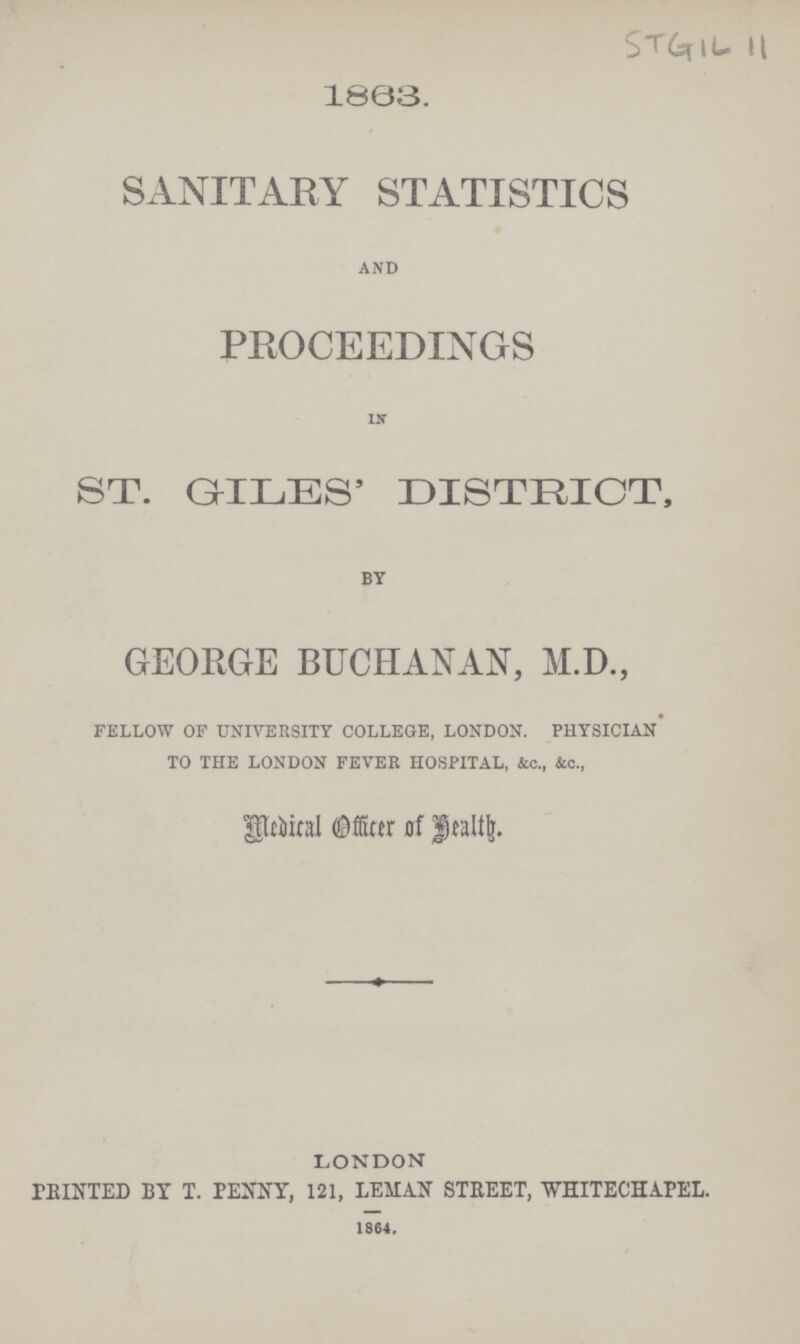 STGIL 11 1863. SANITARY STATISTICS AND PROCEEDINGS IN ST. GILES' DISTRICT, BY GEORGE BUCHANAN, M.D., FELLOW OF UNIVERSITY COLLEGE, LONDON. PHYSICIAN TO THE LONDON FEVER HOSPITAL, &c., &c., Medical Officer of Health. LONDON PRINTED BY T. PENNY, 121, LEMAN STREET, WHITECHAPEL. 1864.