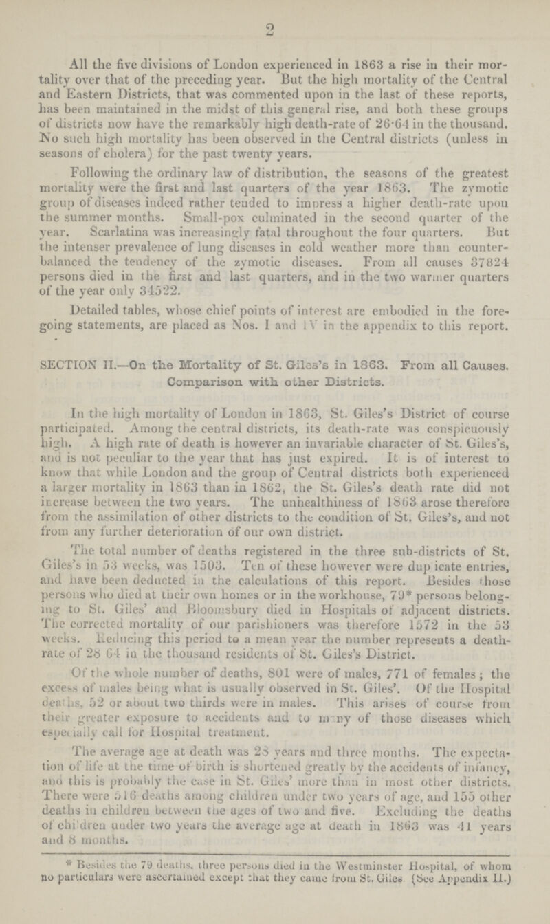 2 All the five divisions of London experienced in 1863 a rise in their mor tality over that of the preceding year. But the high mortality of the Central and Eastern Districts, that was commented upon in the last of these reports, has been maintained in the midst of this general rise, and both these groups of districts now have the remarkably high death-rate of 26.64 in the thousand. No such high mortality has been observed in the Central districts (unless in seasons of cholera) for the past twenty years. Following the ordinary law of distribution, the seasons of the greatest mortality were the first and last quarters of the year 1863. The zymotic group of diseases indeed rather tended to impress a higher death-rate upon the summer months. Small-pox culminated in the second quarter of the year. Scarlatina was increasingly fatal throughout the four quarters. But the intenser prevalence of lung diseases in cold weather more than counter balanced the tendency of the zymotic diseases. From all causes 37824 persons died in the first and last quarters, and in the two warmer quarters of the year only 34522. Detailed tables, whose chief points of interest are embodied in the fore going statements, are placed as Nos. I and IV in the appendix to this report. SECTION II.—On the Mortality of St. Giles's in 1863. From all Causes. Comparison with other Districts. In the high mortality of London in 1863, St. Giles's District of course participated. Among the central districts, its death-rate was conspicuously high. A high rate of death is however an invariable character of St. Giles's, and is not peculiar to the year that has just expired. It is of interest to know that while London and the group of Central districts both experienced a larger mortality in 1863 than in 1862, the St. Giles's death rate did not increase between the two years. The unhealthiness of 1863 arose therefore from the assimilation of other districts to the condition of St. Giles's, and not from any further deterioration of our own district. The total number of deaths registered in the three sub-districts of St. Giles's in 53 weeks, was 1503. Ten of these however were dup icate entries, and have been deducted in the calculations of this report. Besides those persons who died at their own homes or in the workhouse, 79* persons belong ing to St. Giles' and Bloomsbury died in Hospitals of adjacent districts. The corrected mortality of our parishioners was therefore 1572 in the 53 weeks, Reducing this period to a mean year the number represents a death rate of' 28 64 in the thousand residents of St. Giles's District. Of the whole number of deaths, 801 were of males, 771 of females; the excess of males being what is usually observed in St. Giles'. Of the Hospital deaths, 52 or about two thirds were in males. This arises of course from their greater exposure to accidents and to many of those diseases which especially call for Hospital treatment. The average age at death was 28 years and three months. The expecta tion of life at the time of birth is shortened greatly by the accidents of infancy, and this is probably the case in St. Giles' more than in most other districts. There were 516 deaths among children under two years of age, and 155 other deaths in children between the ages of two and live. Excluding the deaths of children under two years the average age at death in 1863 was 41 years and 8 months. * Besides the 79 deaths, three persons died in the Westminster Hospital, of whom no particulars were ascertained except that they came from St. Giles. (See Appendix II.)