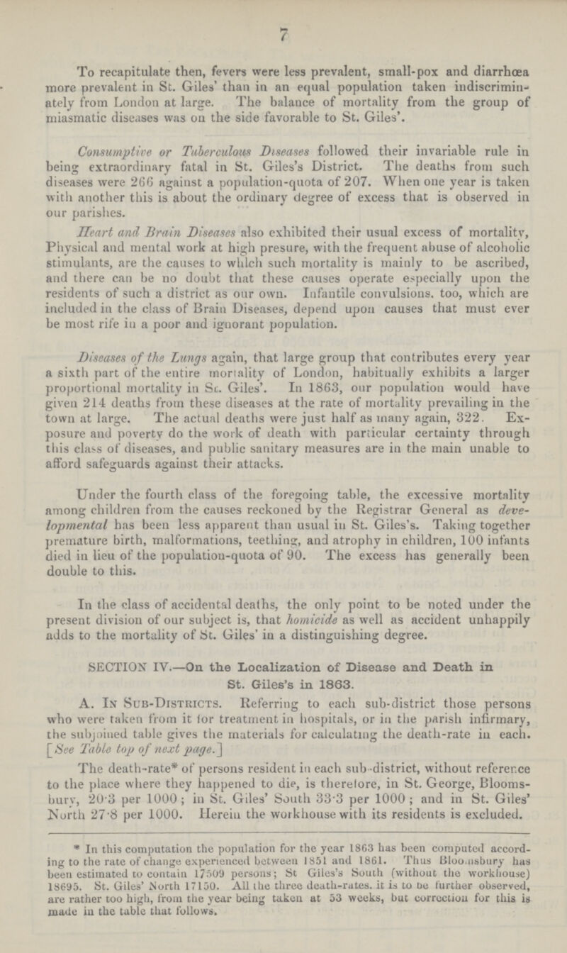 7 To recapitulate then, fevers were less prevalent, small-pox and diarrhœa more prevalent in St. Giles' than in an equal population taken indiscrimin ately from London at large. The balance of mortality from the group of miasmatic diseases was on the side favorable to St. Giles'. Consumptive or Tuberculous Diseases followed their invariable rule in being extraordinary fatal in St. Giles's District. The deaths from such diseases were 266 against a population-quota of 207. When one year is taken with another this is about the ordinary degree of excess that is observed in our parishes. Heart and Brain Diseases also exhibited their usual excess of mortality, Physical and mental work at high presure, with the frequent abuse of alcoholic stimulants, are the causes to which such mortality is mainly to be ascribed, and there can be no doubt that these causes operate especially upon the residents of such a district as our own. Infantile convulsions too, which are included in the class of Brain Diseases, depend upon causes that must ever be most rife in a poor and ignorant population. Diseases of the Lungs again, that large group that contributes every year a sixth part of the entire mortality of London, habitually exhibits a larger proportional mortality in St. Giles'. In 1863, our population would have given 214 deaths from these diseases at the rate of mortality prevailing in the town at large. The actual deaths were just half as many again, 322. Ex posure and poverty do the work of death with particular certainty through this class of diseases, and public sanitary measures are in the main unable to afford safeguards against their attacks. Under the fourth class of the foregoing table, the excessive mortality among children from the causes reckoned by the Registrar General as deve lopmental has been less apparent than usual in St. Giles's. Taking together premature birth, malformations, teething, and atrophy in children, 100 infants died in lieu of the population-quota of 90. The excess has generally been double to this. In the class of accidental deaths, the only point to be noted under the present division of our subject is, that homicide as well as accident unhappily adds to the mortality of St. Giles' in a distinguishing degree. SECTION IV.—On the Localization of Disease and Death in St. Giles's in 1863. A. In Sub-Districts. Referring to each sub-district those persons who were taken from it for treatment in hospitals, or in the parish infirmary, the subjoined table gives the materials for calculating the death-rate in each. [See Table top of next page.] The death-rate* of persons resident in each sub district, without reference to the place where they happened to die, is therefore, in St. George, Blooms bury, 20.3 per 1000; in St. Giles' South 33.3 per 1000; and in St. Giles' North 27.8 per 1000. Herein the workhouse with its residents is excluded. * In this computation the population for the year 1863 has been computed accord ing to the rate of change experienced between 1851 and 1861. Thus Bloomsbury has been estimated to contain 17509 persons; St Giles's South (without the workhouse) 18695. St. Giles' North 17150. All the three death-rates, it is to be further observed, are rather too high, from the year being taken at 53 weeks, but correction for this is made in the table that follows.