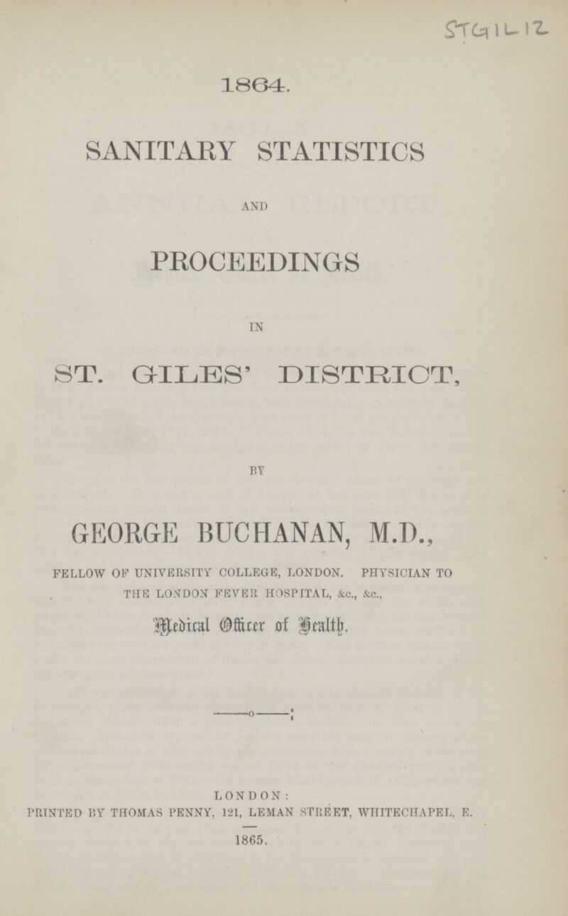 STGIL12 1864. SANITARY STATISTICS and PROCEEDINGS in ST. GILES' DISTRICT, by GEORGE BUCHANAN, M.D., fellow of university college, london. physician to the london fever hospital, &c., &c., Medical officer of Health LONDON: printed i'.y thomas penny, 121, leman street. whitechapel, e. 1865.