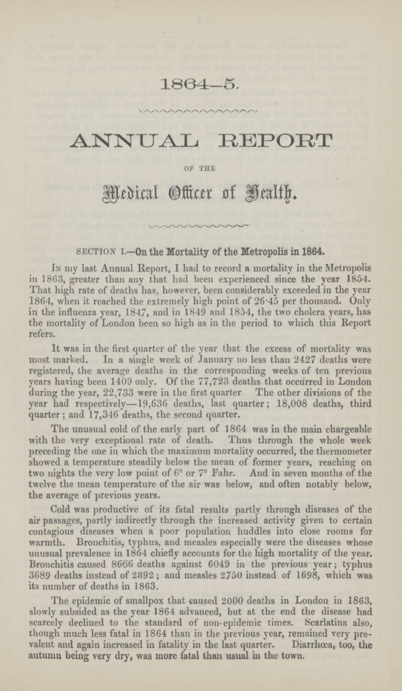 1864—5. ANNUAL REPORT of the Medical officer of health Section I—Oil the Mortality of the Metropolis in 1864. In my last Annual Report, I had to record a mortality in the Metropolis in 1863, greater than any that had been experienced since the year 1854. That high rate of deaths has, however, been considerably exceeded in the year 1864, when it reached the extremely high point of 26.45 per thousand. Only in the influenza year, 1847, and in 1849 and 1854, the two cholera years, has the mortality of London been so high as in the period to which this Report refers. It was in the first quarter of the year that the excess of mortality was most marked. In a single week of January no less than 2427 deaths were registered, the average deaths in the corresponding weeks of ten previous years having been 1409 only. Of the 77,723 deaths that occurred in London daring the year, 22,733 were in the first quarter. The other divisions of the year had respectively—19,636 deaths, last quarter; 18,008 deaths, third quarter; and 17,346 deaths, the second quarter. The unusual cold of the early part of 1864 was in the main chargeable with the very exceptional rate of death. Thus through the whole week preceding the one in which the maximum mortality occurred, the thermometer showed a temperature steadily below the mean of former years, reaching on two nights the very low point of 6° or 7° Fahr. And in seven months of the twelve the mean temperature of the air was below, and often notably below, the average of previous years. Cold was productive of its fatal results partly through diseases of the air passages, partly indirectly through the increased activity given to certain contagious diseases when a poor population huddles into close rooms for warmth. Bronchitis, typhus, and measles especially were the diseases whose unusual prevalence in 1864 chiefly accounts for the high mortality of the year. Bronchitis caused 8666 deaths against 6049 in the previous year; typhus 3689 deaths instead of 2892; and measles 2750 instead of 1698, which was its number of deaths in 1863. The epidemic of smallpox that caused 2000 deaths in London in 1863, slowly subsided as the year 1864 advanced, but at the end the disease had scarcely declined to the standard of non.epidemic times. Scarlatina also, though much less fatal in 1864 than in the previous year, remained very pre valent and again increased in fatality in the last quarter. Diarrhoea, too, the autumn being very dry, was more fatal than usual in the town.