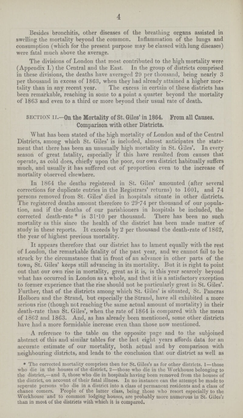 4 Besides bronchitis, other diseases of the breathing organs assisted in swelling the mortality beyond the common. Inflammation of the lungs and consumption (which for the present purpose may be classed with lung diseases) were fatal much above the average. The divisions of London that most contributed to the high mortality were (Appendix I.) the Central and the East. In the group of districts comprised in these divisions, the deaths have averaged 29 per thousand, being nearly 3 per thousand in excess of 1863, when they had already attained a higher mor tality than in any recent year. The excess in certain ot these districts has been remarkable, reaching in some to a point a quarter beyond the mortality of 1863 and even to a third or more beyond their usual rate of death. section II.—On the Mortality of St. Giles' in 1864. From all Causes. Comparison with other Districts. What has been stated of the high mortality of London and of the Central Districts, among which St. Giles' is included, almost anticipates the state ment that there has been an unusually high mortality in St. Giles'. In every season of great fatality, especially if this have resulted from causes that operate, as cold does, chiefly upon the poor, our own district habitually suffers much, and usually it has suffered out of proportion even to the increase of mortality observed elsewhere. In 1864 the deaths registered in St. Giles' amounted (after several corrections for duplicate entries in the Registrars' returns) to 1601, and 74 persons removed from St. Giles' died in hospitals situate in other districts. The registered deaths amount therefore to 29.74 per thousand of our popula tion, and if the deaths of our parishioners in hospitals be included, the corrected death.rate* is 31.10 per thousand. There has been no such mortality as this since the health of the district has been made matter of study in these reports. It exceeds by 2 per thousand the death.rate of 1862, the year of highest previous mortality. It appears therefore that our district has to lament equally with the rest of London, the remarkable fatality of the past year, and we cannot fail to be struck by the circumstance that in front of an advance in other parts of the town, St. Giles' keeps still advancing in its mortality. But it is right to point out that our own rise in mortality, great as it is, is this year scarcely beyond what has occurred in London as a whole, and that it is a satisfactory exception to former experience that the rise should not be particularly great in St. Giles'. Further, that of the districts among which St. Giles' is situated, St. Pancras Holborn and the Strand, but especially the Strand, have all exhibited a more serious rise (though not reaching the same actual amount of mortality) in their death.rate than St. Giles', when the rate of 1864 is compared with the mean of 1862 and 1863. And, as has already been mentioned, some other districts have had a more formidable increase even than those now mentioned. A reference to the table on the opposite page and to the subjoined abstract of this and similar tables for the last eight years affords data for an accurate estimate of our mortality, both actual and by comparison with neighbouring districts, and leads to the conclusion that our district as well as * The corrected mortality comprises then for St. Giles's as for other districts. 1—those who die in the houses of the district, 2—those who die in the Workhouse belonging to the district,—and 3, those who die in hospitals having been removed from the houses of the district, on account of their fatal illness. In no instance can the attempt be made to seperate persons who die in a district into a class of permanent residents and a class of chance comers. People of the latter class, being those who resort especially to the Workhouse and to common lodging houses, are probably more numerous in St. Giles's than in most of the districts with which it is compared.