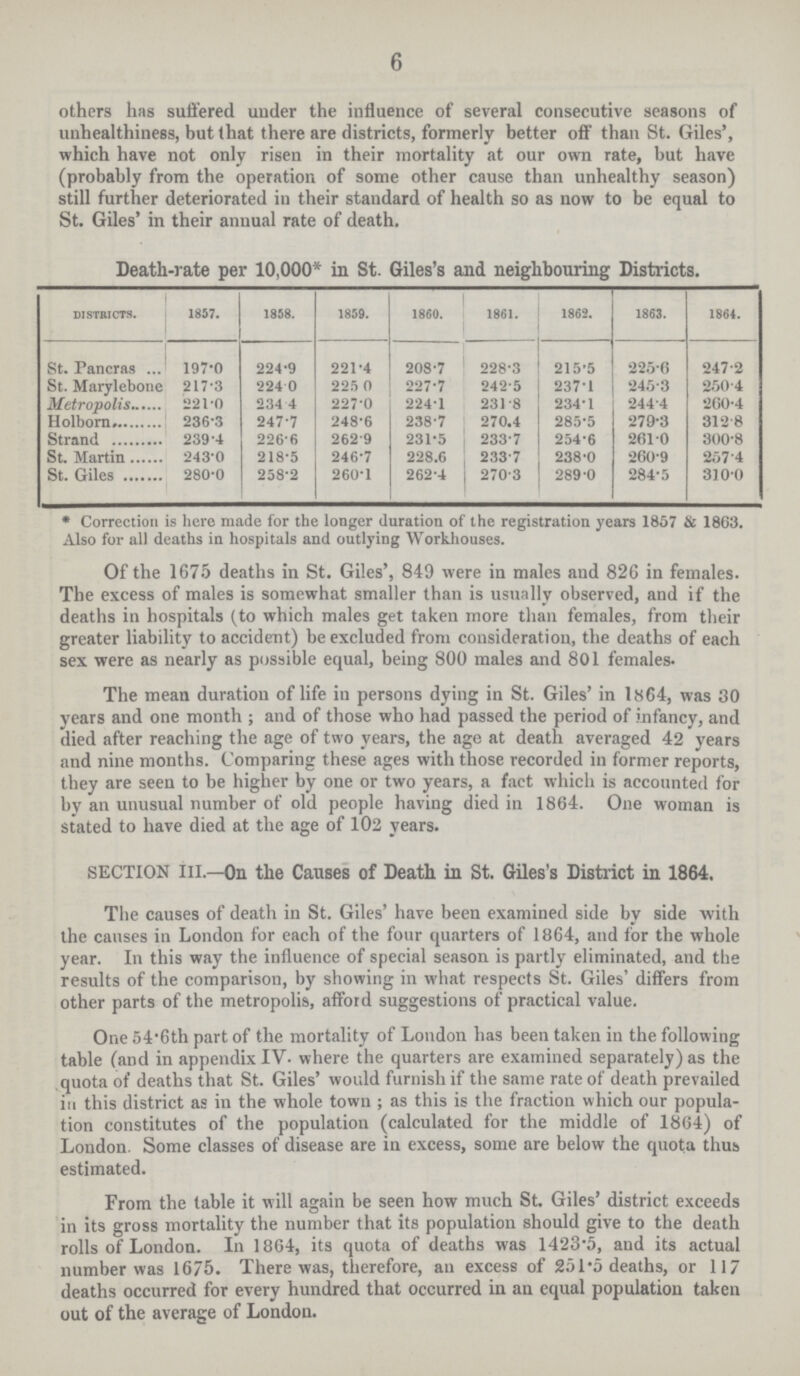 6 others has suffered under the influence of several consecutive seasons of unhealthiness, but that there are districts, formerly better off than St. Giles', which have not only risen in their mortality at our own rate, but have (probably from the operation of some other cause than unhealthy season) still further deteriorated in their standard of health so as now to be equal to St. Giles' in their annual rate of death. Death-rate per 10,000* in St. Giles's and neighbouring Districts. Districts. 1857. 1858. 1859. 1860. 1861. 1862. 1863. 1864. St. Pancras 197.0 224.9 221.4 208.7 228.3 215.5 225.6 247.2 St. Marylebone 217.3 224.0 225.0 227.7 242.5 237.1 245.3 250.4 Metropolis 221.0 234.4 227.0 224.1 231.8 234.1 244.4 260.4 Holborn 236.3 247.7 248.6 238.7 270.4 285.5 279.3 312.8 Strand 239.4 226.6 262.9 231.5 233.7 254.6 261.0 300.8 St. Martin 243.0 218.5 246.7 228.6 233.7 238.0 260.9 257.4 St. Giles 280.0 258.2 260.1 262.4 270.3 289.0 284.5 310.0 * Correction is here made for the longer duration of the registration years 1857 & 1863. Also for all deaths in hospitals and outlying Workhouses. Of the 1675 deaths in St. Giles', 849 were in males and 826 in females. The excess of males is somewhat smaller than is usually observed, and if the deaths in hospitals (to which males get taken more than females, from their greater liability to accident) be excluded from consideration, the deaths of each sex were as nearly as possible equal, being 800 males and 801 females. The mean duration of life in persons dying in St. Giles' in 1864, was 30 years and one month; and of those who had passed the period of infancy, and died after reaching the age of two years, the age at death averaged 42 years and nine months. Comparing these ages with those recorded in former reports, they are seen to be higher by one or two years, a fact which is accounted for by an unusual number of old people having died in 1864. One woman is stated to have died at the age of 102 years. section iii.—On the Causes of Death in St. Giles's District in 1864. The causes of death in St. Giles' have been examined side by side with the causes in London for each of the four quarters of 1864, and for the whole year. In this way the influence of special season is partly eliminated, and the results of the comparison, by showing in what respects St. Giles' differs from other parts of the metropolis, afford suggestions of practical value. One 54.6th part of the mortality of London has been taken in the following table (and in appendix IV. where the quarters are examined separately) as the quota of deaths that St. Giles' would furnish if the same rate of death prevailed in this district as in the whole town; as this is the fraction which our popula tion constitutes of the population (calculated for the middle of 1864) of London. Some classes of disease are in excess, some are below the quota thus estimated. From the table it will again be seen how much St. Giles' district exceeds in its gross mortality the number that its population should give to the death rolls of London. In 1864, its quota of deaths was 1423.5, and its actual number was 1675. There was, therefore, an excess of 251.5 deaths, or 117 deaths occurred for every hundred that occurred in an equal population taken out of the average of London.