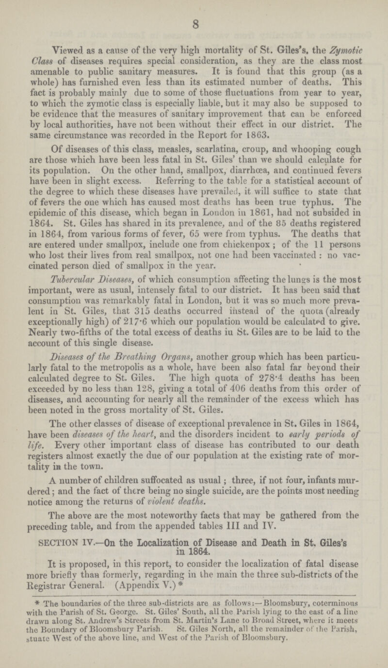 8 Viewed as a cause of the very high mortality of St. Giles's, the Zymotic Class of diseases requires special consideration, as they are the class most amenable to public sanitary measures. It is found that this group (as a whole) has furnished even less than its estimated number of deaths. This fact is probably mainly due to some of those fluctuations from year to year, to which the zymotic class is especially liable, but it may also be supposed to be evidence that the measures of sanitary improvement that can be enforced by local authorities, have not been without their effect in our district. The same circumstance was recorded in the Report for 1863. Of diseases of this class, measles, scarlatina, croup, and whooping cough are those which have been less fatal in St. Giles' than we should calculate for its population. On the other hand, smallpox, diarrhoea, and continued fevers have been in slight excess. Referring to the table for a statistical account of the degree to which these diseases have prevailed, it will suffice to state that of fevers the one which has caused most deaths has been true typhus. The epidemic of this disease, which began in London in 1861, had not subsided in 1864. St. Giles has shared in its prevalence, and of the 85 deaths registered in 1864, from various forms of fever, 65 were from typhus. The deaths that are entered under smallpox, include one from chickenpox; of the 11 persons who lost their lives from real smallpox, not one had been vaccinated : no vac cinated person died of smallpox in the year. Tubercular Diseases, of which consumption affecting the lungs is the most important, were as usual, intensely fatal to our district. It has been said that consumption was remarkably fatal in London, but it was so much more preva lent in St. Giles, that 315 deaths occurred instead of the quota (already exceptionally high) of 217.6 which our population would be calculated to give. Nearly two.fifths of the total excess of deaths iu St. Giles are to be laid to the account of this single disease. Diseases of the Breathing Organs, another group which has been particu larly fatal to the metropolis as a whole, have been also fatal far beyond their calculated degree to St. Giles. The high quota of 278.4 deaths has been exceeded by no less than 128, giving a total of 406 deaths from this order of diseases, and accounting for nearly all the remainder of the excess which has been noted in the gross mortality of St. Giles. The other classes of disease of exceptional prevalence in St. Giles in 1864, have been diseases of the heart, and the disorders incident to early periods of life. Every other important class of disease has contributed to our death registers almost exactly the due of our population at the existing rate of mor tality in the town. A number of children suffocated as usual; three, if not four, infants mur dered; and the fact of there being no single suicide, are the points most needing notice among the returns of violent deaths. The above are the most noteworthy facts that may be gathered from the preceding table, and from the appended tables III and IV. SECTION IV.—On the Localization of Disease and Death in St. Giles's in 1864. It is proposed, in this report, to consider the localization of fatal disease more briefly than formerly, regarding in the main the three sub.districts of the Registrar General. (Appendix V.) * * The boundaries of the three sub.districts are as follows Bloomsbury, coterminous with the Parish of St. George. St. Giles' South, all the Parish lying to the east of a line drawn along St. Andrew's Streets from St. Martin's Lane to Broad Street, where it meets the Boundary of Bloomsbury Parish. St. Giles North, all the remainder of the Parish, stuate West of the above line, and West of the Parish of Bloomsbury.