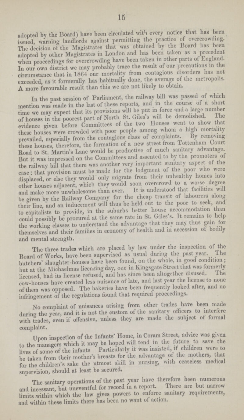 15 adopted by the Board) have been circulated with every notice that has been issued, warning landlords against permitting the practice of overcrowding. The decision of the Magistrates that was obtained by the Board has been adopted by other Magistrates in London and has been taken as a precedent when proceedings for overcrowding have been taken in other parts of England. In our own district we may probably trace the result of our precautions in the circumstance that in 1864 our mortality from contagious disorders has not exceeded, as it formerally has habitually done, the average of the metropolis. A more favourable result than this we are not likely to obtain. In the past session of Parliament, the railway bill was passed of which mention was made in the last of these reports, and in the course of a short time we may expect that its provisions will be put in force and a large number of houses in the poorest part of North St. Giles's will be demolished. The evidence given before Committees of the two Houses went to show that these houses were crowded with poor people among whom a high mortality prevailed, especially from the contagious class of complaints. By removing these houses, therefore, the formation of a new street from Tottenham Court Road to St. Martin's Lane would be productive of much sanitary advantage. But it was impressed on the Committees and assented to by the promoters of tbe railway bill that there was another very important sanitary aspect of the case: that provision must be made for the lodgment of the poor who were displaced, or else they would only migrate from their unhealthy homes into other houses adjacent, which they would soon overcrowd to a worse degree and make more unwholesome than ever. It is understood that facilities will be given by the Railway Company for the cheap transit of labourers along their line, and an inducement will thus be held out to the poor to seek, and to capitalists to provide, in the suburbs better house accommodation than could possibly be procured at the same rate in St. Giles's. It remains to help the working classes to understand the advantage that they may thus gain for themselves and their families in economy of health and in accession of bodily and mental strength. The three trades which are placed by law under the inspection of the Board of Works, have been supervised as usual during the past year. The butchers' slaughter.houses have been found, on the whole, in good condition; but at the Michaelmas licensing day, one in Kingsgate Street that was formerly licensed, had its license refused, and has since been altogether disused. The cow.houses have created less nuisance of late, and last year the license to none of them was opposed. The bakeries have been frequently looked after, and no infringement of the regulations found that required proceedings. No complaint of nuisances arising from other trades have been made during the year, and it is not the custom of the sanitary officers to interfere with trades, even if offensive, unless they are made the subject of formal complaint. Upon inspection of the Infants' Home, in Coram Street, advice was given to the managers which it may be hoped will tend in the future to save the lives of some of the infants Particularly it was insisted, if children were to be taken from their mother's breasts for the advantage of the mothers, that for the children's sake the utmost skill in nursing, with ceaseless medical supervision, should at least be secured. The sanitary operations of the past year have therefore been numerous and incessant, but uneventful for record in a report. There are but narrow limits within which the law gives powers to enforce sanitary requirements, and within these limits there has been no want of action.