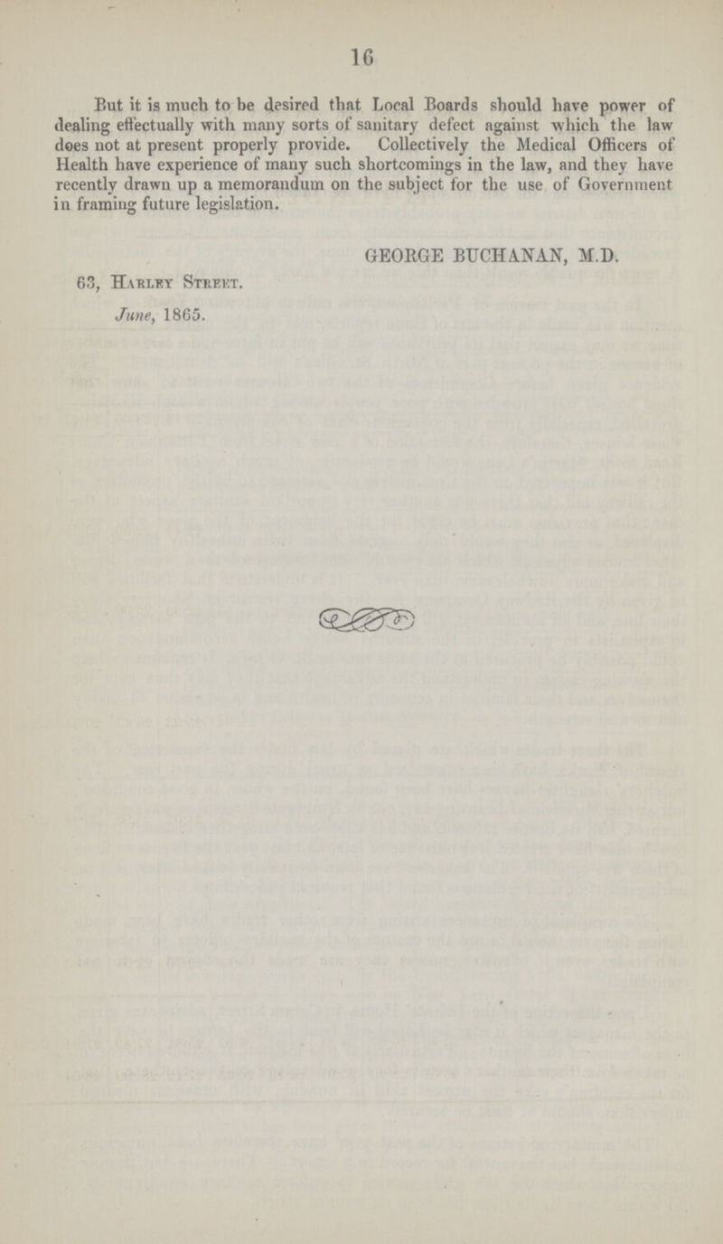 16 But it is much to be desired that Local Boards should have power of dealing effectually with many sorts of sanitary defect against which the law does not at present properly provide. Collectively the Medical Officers of Health have experience of many such shortcomings in the law, and they have recently drawn up a memorandum on the subject for the use of Government in framing future legislation. GEORGE BUCHANAN, M.D. 63, Hahlky Street. June, 1865.