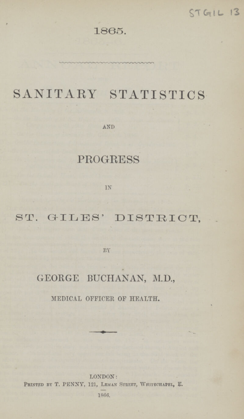 STGIL 13 1865. SANITARY STATISTICS AND PROGRESS IN ST. GILES' DISTRICT, BY GEORGE BUCHANAN, M.D., MEDICAL OFFICER OF HEALTH. LONDON: Printed by T. PENNY, 121, Leman Street, Whitechapel, E. 1866,