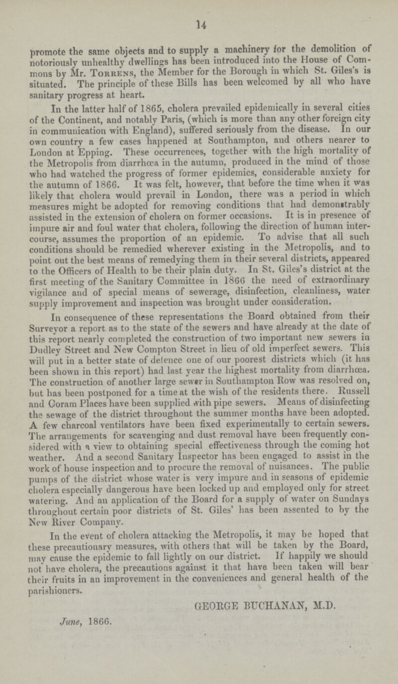 14 promote the same objects and to supply a machinery tor the demolition of notoriously unhealthy dwellings has been introduced into the House of Com mons by Mr. Torrens, the Member for the Borough in which St. Giles's is situated. The principle of these Bills has been welcomed by all who have sanitary progress at heart. In the latter half of 1865, cholera prevailed epidemically in several cities of the Continent, and notably Paris, (which is more than any other foreign city in communication with England), suffered seriously from the disease. In our own country a few cases happened at Southampton, aud others nearer to London at Epping. These occurrences, together with the high mortality of the Metropolis from diarrhoea in the autumn, produced in the mind of those who had watched the progress of former epidemics, considerable anxiety for the autumn of 1866. It was felt, however, that before the time when it was likely that cholera would prevail in London, there was a period in which measures might be adopted for removing conditions that had demonstrably assisted in the extension of cholera on former occasions. It is in presence of impure air and foul water that cholera, following the direction of human inter course, assumes the proportion of an epidemic. To advise that all such conditions should be remedied wherever existing in the Metropolis, and to point out the best means of remedying them in their several districts, appeared to the Officers of Health to be their plain duty. In St. Giles's district at the first meeting of the Sanitary Committee in 1866 the need of extraordinary vigilance and of special means of sewerage, disinfection, cleanliness, water supply improvement aud inspection was brought under consideration. In consequence of these representations the Board obtained from their Surveyor a report as to the state of the sewers and have already at the date of this report nearly completed the construction of two important new sewers in Dudley Street and New Compton Street in lieu of old imperfect sewers. This will put in a better state of defence one of our poorest districts which (it has been shown in this report) had last year the highest mortality from diarrhoea. The construction of another large sewer in Southampton Row was resolved on, but has been postponed for a time at the wish of the residents there. Russell and Coram Places have been supplied with pipe sewers. Means of disinfecting the sewage of the district throughout the summer months have been adopted. A few charcoal ventilators have been fixed experimentally to certain sewers. The arrangements for scavenging and dust removal have been frequently con sidered with a view to obtaining special effectiveness through the coming hot weather. And a second Sanitary inspector has been engaged to assist in the work of house inspection and to procure the removal of nuisances. The public pumps of the district whose water is very impure and in seasons of epidemic cholera especially dangerous have been locked up and employed only for street watering. And an application of the Board for a supply of water on Sundays throughout certain poor districts of St. Giles' has been assented to by the New River Company. In the event of cholera attacking the Metropolis, it may be hoped that these precautionary measures, with others that will be taken by the Board, may cause the epidemic to fall lightly on our district. If happily we should not have cholera, the precautions against it that have been taken will bear their fruits in an improvement in the conveniences and general health of the parishioners. GEORGE BUCHANAN, M.D. June, 1866.