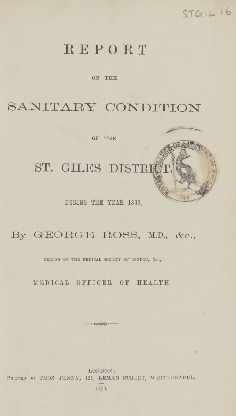 STG1L 16 REPORT ON THE SANITARY CONDITION OF THE ST. GILES DISTRICT, DURING THE YEAR 1869, By GEORGE ROSS, M.D., &c., fellow of the medical society of london, &c., MEDICAL OFFICER OF HEALTH. LONDON: Printed by THOS. PENNY, 121, LEMAN STREET, WHITECHAPEL. 1870.