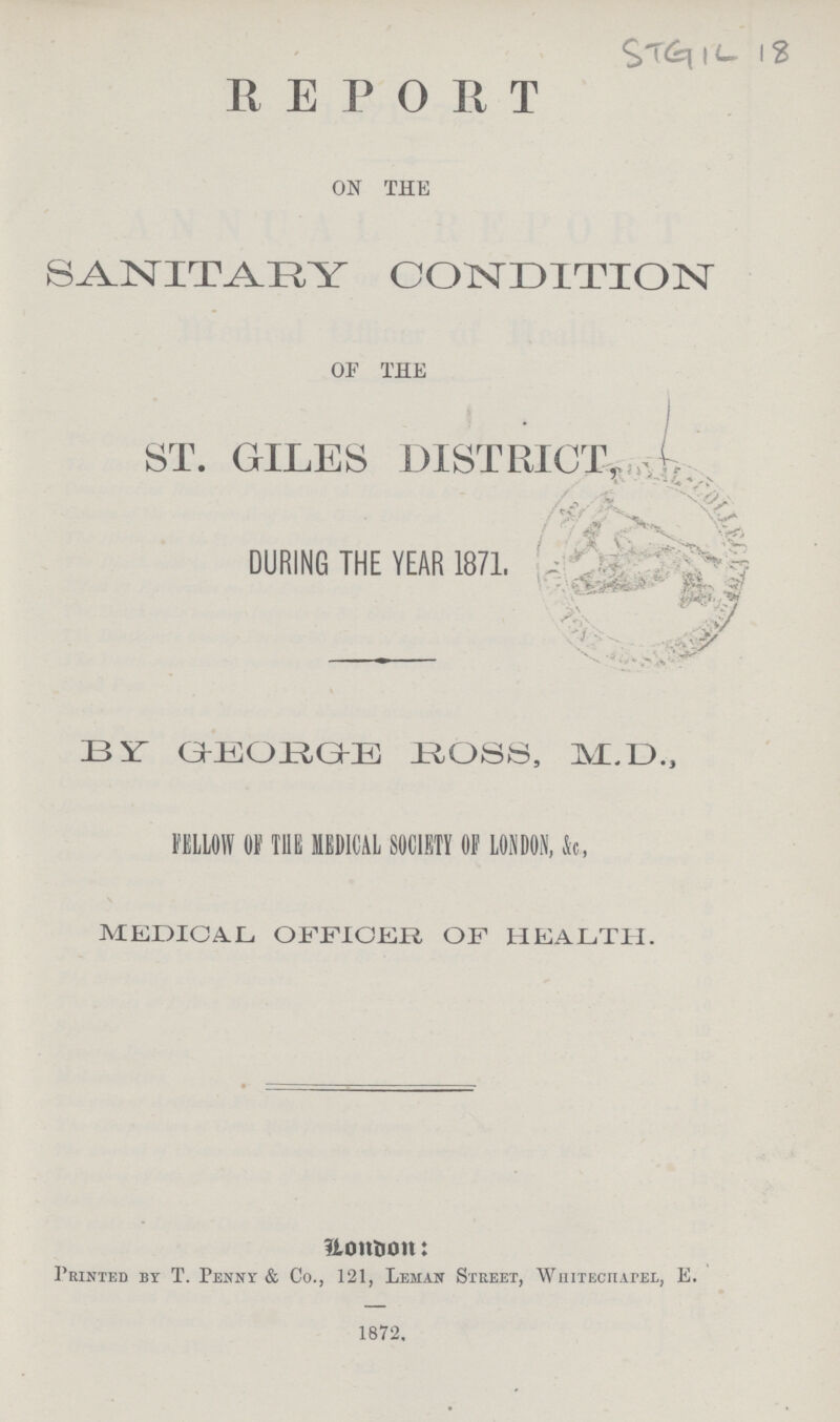 STGIL 18 REPORT ON THE SANITARY CONDITION OF THE ST. GILES DISTRICT, DURING THE YEAR 1871. 13 XT GKEOJEIGKE BOSS, MM)., FELLOW OF m MEDICAL SOCIETY OF LONDON, k, MEDICAL OFFICER OF HEALTH. llonbon: Printed by T. Penny & Co., 121, Leman Stkeet, WniiEcnArEL, E. 1672.