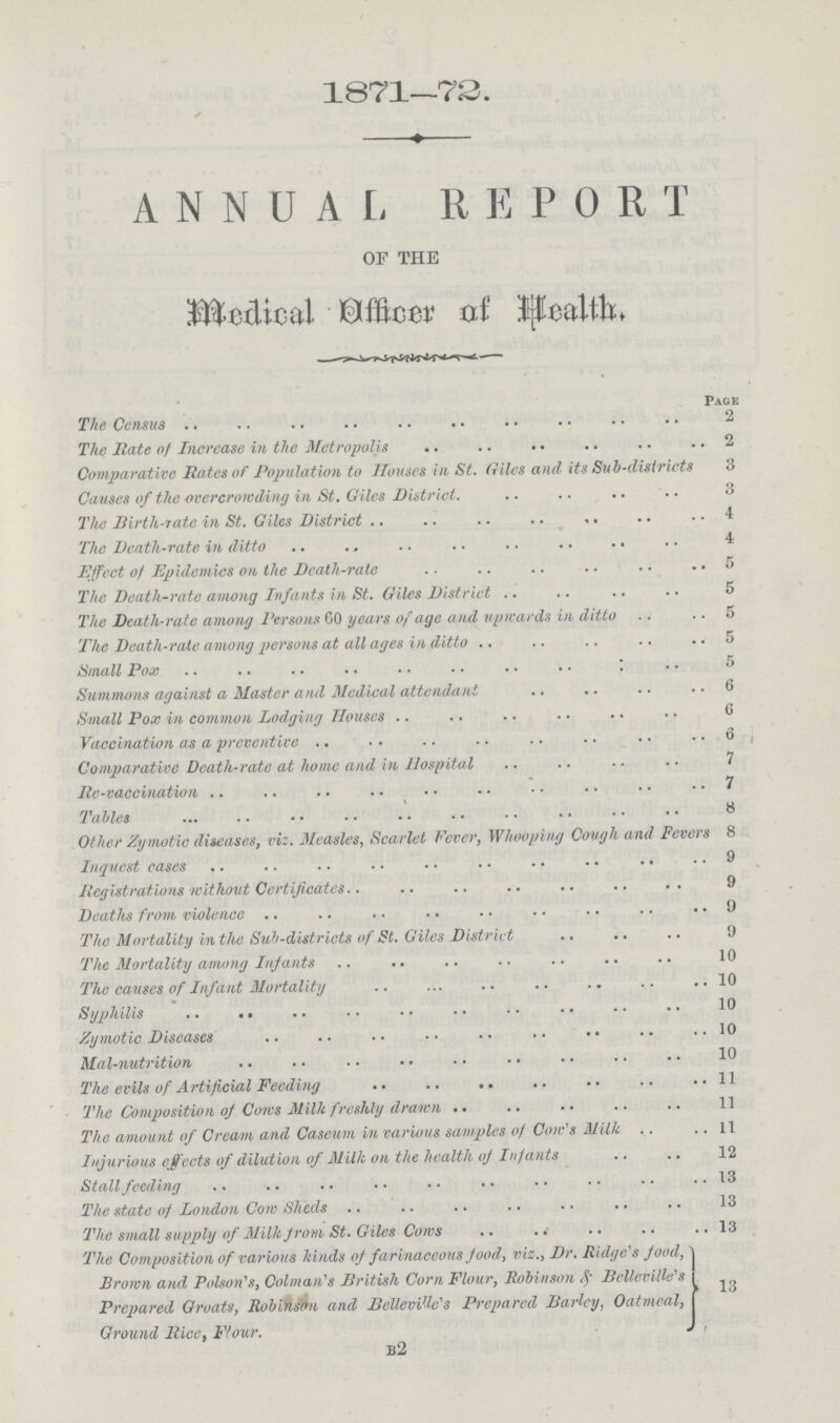 1871—72. ANNUAL REPORT of the Medical Officer of Health. Page The Census 2 The Rate of Increase in the Metropolis 2 Comparative Rates of Population to Houses in St. (riles and its Sub-districts 3 Causes of the overcrowding in St. Giles District. 3 The Birth-rate in St. Giles District 4 The Death-rate in ditto 4 Effect of Epidemics on the Death-rate 5 The Deatli-rate among Infants in St. Giles District 5 The Death-rate among Persons 60 years of age and upwards ill ditto .. 5 The Death-rate among persons at all ages in ditto 5 Small Pox 5 Summons against a Master and Medical attendant 6 Small Pox in common Lodging Houses 6 Vaccination as a preventive 6 Comparative Dcatli-ratc at home and in Hospital 7 Re-vaccination 7 Tables 8 Other Zymotic diseases, viz. Measles, Scarlet Fever, Whooping Cough and Fevers 8 Inquest cases 9 Registrations without Certificates 9 Deaths from violence 9 The Mortality in the Sub-districts of St. Giles District 9 The Mortality among Infants 10 The causes of Infant Mortality 10 Syphilis 10 Zymotic Diseases 10 Mal-nutrition 10 The evils of Artificial Feeding 11 The Composition of Cows Milk freshly drawn 11 The amount of Cream and Caseum in various samples of Cow's Milk 11 Injurious effects of dilution of Milk on the health of Infants 12 Stall feeding 13 The state of London Com Sheds 13 The small supply of Milk from St. Giles Cows 13 The Composition of various kinds of farinaceous food, viz., Dr. Ridge's food, Brown and Poison's, Colman's British Com Flour, Robinson & Belleville's Prepared Groats, Robinson and Bellevi'lc's Prepared Barley, Oatmeal, Ground Rice. Flour. 13 b2