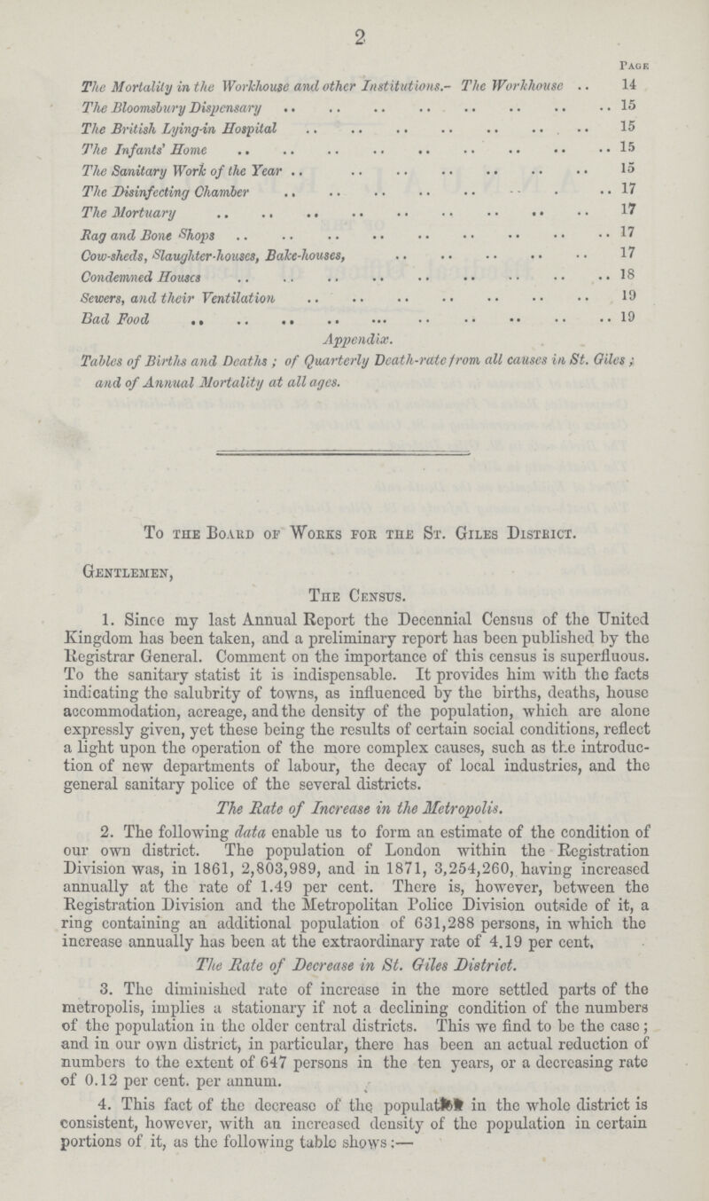 2 Page The Mortality in the Workhouse and other Institutions.- The Workhouse 14 The Bloomsliiiry Dispensary 15 The British Lying-in Hospital 15 The Infants' Home 15 The Sanitary Work of tiie Year 15 The Disinfecting Chamber 17 The Mortuary 17 Rag and Bone Shops 17 Cow-sheds, Slaughter-houses, Bake-houses, 17 Condemned Houses 18 Sewers, and their Ventilation 19 Bad Food 19 Appendix. Tables of Births and Deaths ; of Quarterly Death-rate from all causes in St. Qiles ; and of Annual Mortality at all ages. To the Board of Works foe the St. Giles District. Gentlemen, Tiie Census. 1. Since my last Annual Report the Decennial Census of the United Kingdom has been taken, and a preliminary report has been published by the Registrar General. Comment on the importance of this census is superfluous. To the sanitary statist it is indispensable. It provides him with the facts indicating the salubrity of towns, as influenced by the births, deaths, house accommodation, acreage, and the density of the population, which are alone expressly giyen, yet these being the results of certain social conditions, reflect a light upon the operation of the more complex causes, such as the introduc tion of new departments of labour, the decay of local industries, and the general sanitary police of the several districts. The Rate of Increase in the Metropolis. 2. The following data enable us to form an estimate of the condition of our own district. The population of London within the Registration Division was, in 1861, 2,803,989, and in 1871, 3,254,260, having increased annually at the rate of 1.49 per cent. There is, however, between the Registration Division and the Metropolitan Police Division outside of it, a ring containing an additional population of 631,288 persons, in which the increase annually has been at the extraordinary rate of 4.19 per cent. The Rate of Decrease in St. Giles District. 3. The diminished rate of increase in the more settled parts of the metropolis, implies a stationary if not a declining condition of the numbers of the population in the older central districts. This we find to be the case; and in our own district, in particular, there has been an actual reduction of numbers to the extent of 647 persons in the ten years, or a decreasing rate of 0.12 per cent, per annum. 4. This fact of the decrease of the population in the whole district is consistent, however, with an increased density of the population in certain portions of it, as the following tabic shows:—