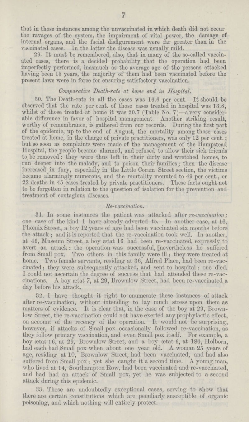 7 that in those instances among tho unvaccinated in which death did not occur the ravages of the system, the impairment of vital power, the damage of internal organs, and the facial disfigurement were far greater than in the vaccinated cases. In the latter the disease was usually mild. 29. It must be remembered, also, that in many of the so-called vaccin ated cases, there is a decided probability that the operation had been imperfectly performed, inasmuch as the average age of the persons attacked having been 15 years, the majority of them had been vaccinated before the present laws were in force for ensuring satisfactory vaccination. Comparative Death-rate at home and in Hospital. 30. The Death-rate in all the cases was 16.6 per cent. It should be observed that the rate per cent, of those cases treated in hospital was 13.8, whilst of those treated at home it was 20.7 (Table No. 7)—a very consider able difference in favor of hospital management. Another striking result, worthy of remembrance, is gathered from our records. During the first part of the epidemic, up to the end of August, the mortality among those cases treated at home, in the charge of private practitioners, was only 12 per cent.; but so soon as complaints were made of the management of the Hampstead Hospital, the people became alarmed, and refused to allow their sick friends to, be removed : they were thus left in their dirty and wretched homes, to run deeper into the malady, and to poison their families; then the disease increased in fury, especially in the Little Coram Street section, the victims became alarmingly numerous, and the mortality mounted to 49 per cent., or 22 deaths in 45 cases treated by private practitioners. These facts ought not to be forgotten in relation to the question of isolation for the prevention and treatment of contagious diseases. Re-vaccination. 31. In some instances the patient was attacked after re-vciccinatlon; one case of the kind I have already adverted to. In another case, at 16, Phoenix Street, a boy 12 years of age had been vaccinated six months before the attack ; and it is reported that the re-vaccination took well. In another, at 46, Museum Street, a boy aitat 1C had been re-vaccinated, expressly to avert an attack: the operation was successful, (nevertheless he suffered from Small pox. Two others in this family were ill; they were treated at home. Two female servants, residing at 36, Alfred Place, had been re-vac cinated; they were subsequently attacked, and sent to hospital: one died. I could not ascertain the degree of success that had attended these re-vac cinations. A boy getat 7, at 29, Brownlow Street, had been re-vaccinated a clay before his attack. 32. I have thought it right to enumerate these instances of attack after re-vaccination, without intending to lay much stress upon them as matters of evidence. It is clear that, in the case of the boy at 29, Brown low Street, the re-vaccination could not have exerted any prophylactic effect, on account of the recency of the operation. It would not be surprising, however, if attacks of Small pox occasionally followed re-vaccination, as they follow primary vaccination, and even Small pox itself. For example, a boy ffitat 16, at 29, Brownlow Street, and a boy aatat 6, at 180, Ilolbom, had each had Small pox when about one year old. A woman 25 years of age, residing at 10, Brownlow Street, had been vaccinated, and had also suffered from Small pox; yet she caught it a second time. A young man, who lived at 14, Southampton Row, had been vaccinated and re-vaccinated, and had had an attack of Small pox, yet he was subjected to a second attack during this epidemic. 33. These are undoubtedly exceptional cases, serving to show that there are certain constitutions which are peculiarly susceptible of organic poisoning, and which nothing will entirely protect.