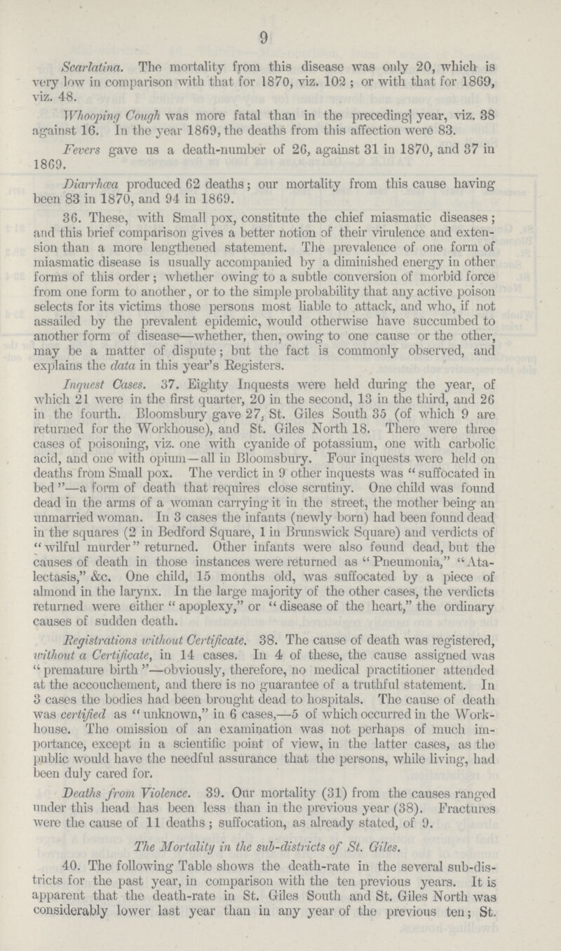 9 Scarlatina. Tlio mortality from this disease was only 20, which is very low in comparison with that for 1870, viz. 102 ; or with that for 1869, viz. 48. Whooping Cough was more fatal than in the preceding] year, viz. 38 against 16. In the year 1869, the deaths from this affection were 83. Fevers gave us a death-number of 26, against 31 in 1870, and 37 in 18G9. Diarrhoea produced 62 deaths; our mortality from this cause having been 83 in 1870, and 94 in 1869. 36. These, with Small pox, constitute the chief miasmatic diseases; and this brief comparison gives a better notion of their virulence and exten sion than a more lengthened statement. The prevalence of one form of miasmatic disease is usually accompanied by a diminished energy in other forms of this order ; whether owing to a subtle conversion of morbid force from one form to another, or to the simple probability that any active poison selects for its victims those persons most liable to attack, and who, if not assailed by the prevalent epidemic, would otherwise have succumbed to another form of disease—whether, then, owing to one cause or the other, may be a matter of dispute; but the fact is commonly observed, and explains the data in this year's Registers. Inquest Cases. 37. Eighty Inquests were held during the year, of which 21 were in the first quarter, 20 in the second, 13 in the third, and 26 in the fourth. Bloomsbury gave 27, St. Giles South 35 (of which 9 are returned for the Workhouse), and St. Giles North 18. There were three cases of poisoning, viz. one with cyanide of potassium, one with carbolic acid, and one with opium—all in Bloomsbury. Four inquests were held on deaths from Small pox. The verdict in 9 other inquests was  suffocated in bed —a form of death that requires close scrutiny. One child was found dead in the arms of a woman carrying it in the street, the mother being- an unmarried woman. In 3 cases the infants (newly born) had been found dead in the squares (2 in Bedford Square, 1 in Brunswick Square) and verdicts of  wilful murder returned. Other infants were also found dead, but the causes of death in those instances were returned as Pneumonia, Ata lectasis, &c. One child, 15 months old, was suffocated by a piece of almond in the larynx. In the large majority of the other cases, the verdicts returned were either  apoplexy, or  disease of the heart, the ordinary causes of sudden death. Registrations without Certificate. 38. The cause of death was registered, without a Certificate, in 14 cases. In 4 of these, the cause assigned was  premature birth —obviously, therefore, no medical practitioner attended at the accouchement, and there is no guarantee of a truthful statement. In 3 cases the bodies had been brought dead to hospitals. The cause of death was certified as unknown, in 6 cases,—5 of which occurred in the Work house. The omission of an examination was not perhaps of much im portance, except in a scientific point of view, in the latter cases, as the public would have the needful assurance that the persons, while living, had been duly cared for. Deaths from Violence. 39. Our mortality (31) from the causes ranged under this head has been loss than in the previous year (38). Fractures were the cause of 11 deaths ; suffocation, as already stated, of 9. The Mortality in the sub-districts of St. Giles. 40. The following Table shows the death-rate in the several sub-dis tricts for the past year, in comparison with the ten previous years. It is apparent that the death-rate in St. Giles South and St. Giles North was considerably lower last year than in any year of the previous ten; St.