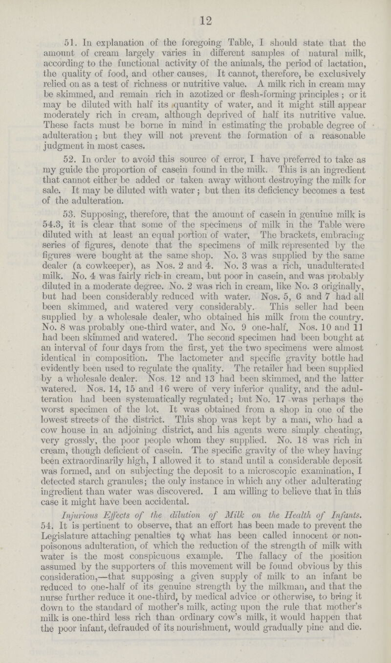 12 51. In explanation of the foregoing Table, I should state that the amount of cream largely varies in different samples of natural milk, according to the functional activity of the animals, the period of lactation, the quality of food, and other causes, It cannot, therefore, be exclusively relied 011 as a test of richness or nutritive value. A milk rich in cream may be skimmed, and remain rich in azotized or flesh-forming principles ; or it may be diluted with half its quantity of water, and it might still appear moderately rich in cream, although deprived of half its nutritive value. These facts must be borne in mind in estimating the probable degree of adulteration ; but they will not prevent the formation of a reasonable judgment in most cases. 52. In order to avoid this source of error, I have preferred to take as my guide the proportion of casein found in the milk. This is an ingredient that cannot either be added or taken away without destroying the milk for sale. It may be diluted with water; but then its deficiency becomes a test of the adulteration. 53. Supposing, therefore, that the amount of casein in genuine milk is 54.3, it is clear that some of the specimens of milk in the Table were diluted with at least an equal portion of water, The brackets, embracing series of figures, denote that the specimens of milk represented by the figures were bought at the same shop. No. 3 was supplied by the same dealer (a cowkeeper), as Nos. 2 and 4. No. 3 was a rich, unadulterated milk. No. 4 was fairly rich in cream, but poor in casein, and was probably diluted in a moderate degree. No. 2 was rich in cream, like No. 3 originally, but had been considerably reduced with water. Nos. 5, G and 7 had all been skimmed, and watered very considerably. This seller had been supplied by a wholesale dealer, who obtained his milk from the country. No. 8 was probably one-third water, and No. 9 one-half. Nos. 10 and 11 had been skimmed and watered. The second specimen had been bought at an interval of four days from the first, yet the two specimens were almost identical in composition. The lactometer and specific gravity bottle had evidently been used to regulate the quality. The retailer had been supplied by a wholesale dealer. Nos. 12 and 13 had been skimmed, and the latter watered. Nos. 14, 15 and 16 were of very inferior quality, and the adul teration had been systematically regulated; but No. 17 was perhaps the worst specimen of the lot. It was obtained from a shop in one of the lowest streets of the district. This shop was kept by a man, who had a cow house in an adjoining- district, and his agents were simply cheating, very grossly, the poor people whom they supplied. No. 18 was rich in cream, though deficient of casein. The specific gravity of the whey having been extraordinarily high, I allowed it to stand until a considerable deposit was formed, and on subjecting the deposit to a microscopic examination, I detected starch granules; the only instance in which any other adulterating ingredient than water was discovered. I am willing to believe that in this case it might have been accidental. Injurious Effects of the dilution of Milk on the Health of Infants. 54. It is pertinent to observe, that an effort has been made to prevent the Legislature attaching penalties tq what has been called innocent or non poisonous adulteration, of which the reduction of the strength of milk with water is the most conspicuous example. The fallacy of the position assumed by the supporters of this movement will be found obvious by this consideration,—that supposing a given supply of milk to an infant be reduced to one-half of its genuine strength by the milkman, and that the nurse further reduce it one-third, by medical advice or otherwise, to bring it down to the standard of mother's milk, acting upon the rule that mother's milk is one-third less rich than ordinary cow's milk, it would happen that the poor infant, defrauded of its nourishment, would gradually pine and die.
