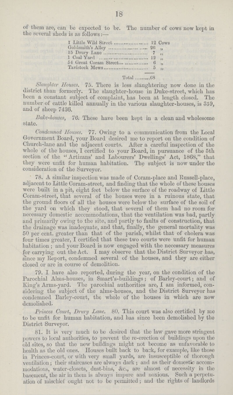 18 of them are, can be expected to be. The number of cows now kept in the several sheds is as follows:— I Little Wild Street 12 Cows Goldsmith's Alley 20 „ 15 Drury Lane 7 „ 1 Coal Yard 12 ,, 54 Great Coram Street 6 ,, Tavistock Mews 5 „ Total 68 Slaughter Houses. 75. There is less slaughtering now done in tho district than formerly. Tho slaughter-house in Duke-street, which has been a constant subject of complaint, has been at length closed. The number of cattle killed annually in the various slaughter-houses, is 359, and of sheep 7436. Bake-houses, 76. These have been kept in a clean and wholesome state. Condemned Houses. 77. Owing to a communication from the Local Government Board, your Board desired me to report on the condition of Church-lane and the adjacent courts. After a careful inspection of the whole of the houses, I certified to your Board, in pursuance of the 5tli section of the  Artizans' and Labourers' Dwellings' Act, 1868, that they were unfit for human habitation. The subject is now under the consideration of the Surveyor. 78. A similar inspection was made of Coram-place and Russell-place, adjacent to Little Coram-street, and finding that the whole of these houses were built in a pit, eight feet below the surface of the roadway of Little Coram-street, that several of the houses were in a ruinous state, that the ground floors of all the houses were below the surface of the soil of the yard on which they stood, that several of them had no room for necessary domestic accommodations, that the ventilation was bad, partly and primarily owing to the site, and partly to faults of construction, that the drainage was inadequate, and that, finally, the general mortality was 50 per cent, greater than that of the parish, whilst that of cholera was four times greater, I certified that these two courts were unfit for human habitation ; and your Board is now engaged with the necessary measures for carrying out the Act. I may observe that the District Surveyor has, since my Report, condemned several of the houses, and they are either closed or are in course of demolition. 79. I have also reported, during the year, on the condition of the Parochial Alms-houses, in Smart's-buildings; of Barley-court; and of King's Arms-yard. The parochial authorities are, I am informed, con sidering the subject of the alms-houses, and the District Surveyor has condemned Barley-court, the. whole of the houses in which are now demolished. Princes Court, Drury Lane. 80. This court was also certified by me to be unfit for human habitation, and has since been demolished by the District Surveyor. 81. It is very much to be desired that the law gave more stringent powers to local authorities, to prevent the re-erection of buildings upon the old sites, so that the new buildings might not become as unfavorable to health as the old ones. Houses built back to back, for example, like those in Princes-court, or with very small yards, are insusceptible of thorough ventilation; their staircases are always dark ; and as their domestic accom modations, water-closets, dust-bins, &c., are almost of necessity in the basement, the air in them is always impure and noxious. Such a perpetu ation of mischief ought not to be permitted; and the rights of landlords