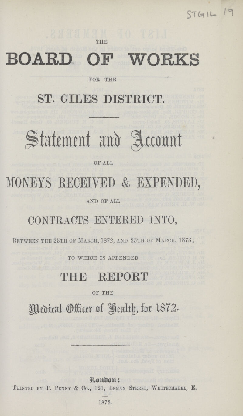 STGIL 19 THE BOARD OF WORKS FOR THE ST. GILES DISTRICT. Statement and Account OF ALL MONEYS RECEIVED & EXPENDED, AND OF ALL CONTRACTS ENTERED INTO, Between the 25tii of March, 1872, and 25th of March, 1873; TO WHICH IS APPENDED THE REPORT OF THE Medocal Officer of Health for 1872. London: Printed by T. Penny & Co., 121, Leman Street, Whitechapel, E. 1873.