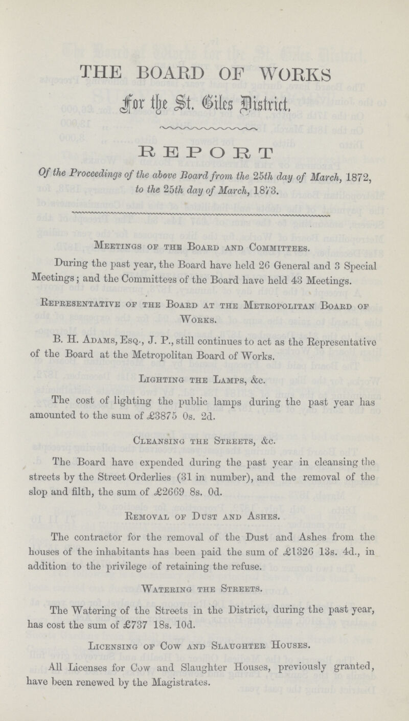 THE BOARD OF WORKS For the St. Biles District. REPORT Of the Proceedings of the above Hoard from the 25th day of March, 1872, to the 2bth day of March, 18/3. Meetings of the Board and Committees. During the past year, the Board have held 26 General and 3 Special Meetings; and the Committees of the Board have held 43 Meetings. Representative of the Board at the Metropolitan Board of Works. B. H. Adams, Esq., J. P., still continues to act as the Representative of the Board at the Metropolitan Board of Works. Lighting the Lamps, &c. The cost of lighting the public lamps during the past year has amounted to the sum of £3875 Os. 2d. Cleansing the Streets, &c. The Board have expended during the past year in cleansing the streets by the Street Orderlies (31 in number), and the removal of the slop and filth, the sum of £2669 8s. Od. Removal of Dust and Ashes. The contractor for the removal of the Dust and Ashes from the houses of the inhabitants has been paid the sum of £1326 13s. 4d., in addition to the privilege of retaining the refuse. Watering the Streets. The Watering of the Streets in the District, during the past year, has cost the sum of £737 18s. l0d. Licensing of Cow and Slaughter Houses. All Licenses for Cow and Slaughter Houses, previously granted, have been renewed by the Magistrates.