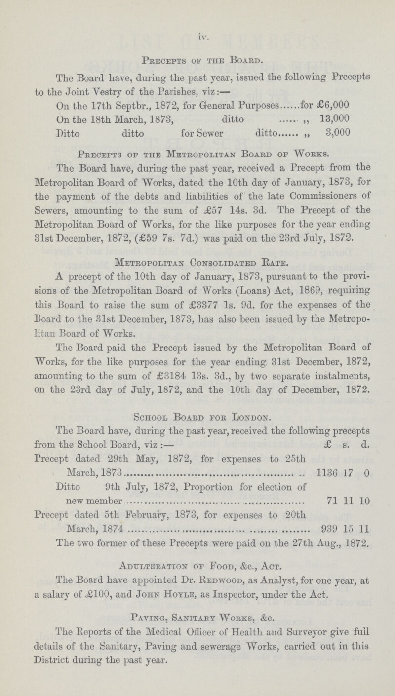 iv. Precepts of the Board. The Board have, during the past year, issued the following Precepts to the Joint Vestry of the Parishes, viz:— On the 17th Septbr., 1872, for General Purposesfor £6,000 On the 18th March, 1873, ditto „ 13,000 Ditto ditto for Sewer ditto „ 3,000 Precepts of the Metropolitan Board of Works. The Board have, during the past year, received a Precept from the Metropolitan Board of Works, dated the 10th day of January, 1873, for the payment of the debts and liabilities of the late Commissioners of Sewers, amounting to the sum of £57 14s. 3d. The Precept of the Metropolitan Board of Works, for the like purposes for the year ending 31st December, 1872, (£59 7s. 7d.) was paid on the 23rd July, 1872. Metropolitan Consolidated Rate. A precept of the 10th day of January, 1873, pursuant to the provi sions of the Metropolitan Board of Works (Loans) Act, 1869, requiring this Board to raise the sum of £3377 Is. 9d. for the expenses of the Board to the 31st December, 1873, has also been issued by the Metropo litan Board of Works. The Board paid the Precept issued by the Metropolitan Board of Works, for the like purposes for the year ending. 31st December, 1872, amounting to the sum of £3184 13s. 3d., by two separate instalments, on the 23rd day of July, 1872, and the 10th day of December, 1872. School Board for London. The Board have, during the past year, received the following precepts from the School Board, viz :— £ s. d. Precept dated 29th May, 1872, for expenses to 25th March, 1873 1136 17 0 Ditto 9th July, 1872, Proportion for election of new member 71 11 10 Precept dated 5th February, 1873, for expenses to 20th March, 1874 939 15 11 The two former of these Precepts were paid on the 27th Aug., 1872. Adulteration of Food, &c., Act. The Board have appointed Dr. Redwood, as Analyst, for one year, at a salary of £100, and John Hoyle, as Inspector, under the Act. Paving, Sanitary Works, &c. The Reports of the Medical Officer of Health and Surveyor give full details of the Sanitary, Paving and sewerage Works, carried out in this District during the past year.