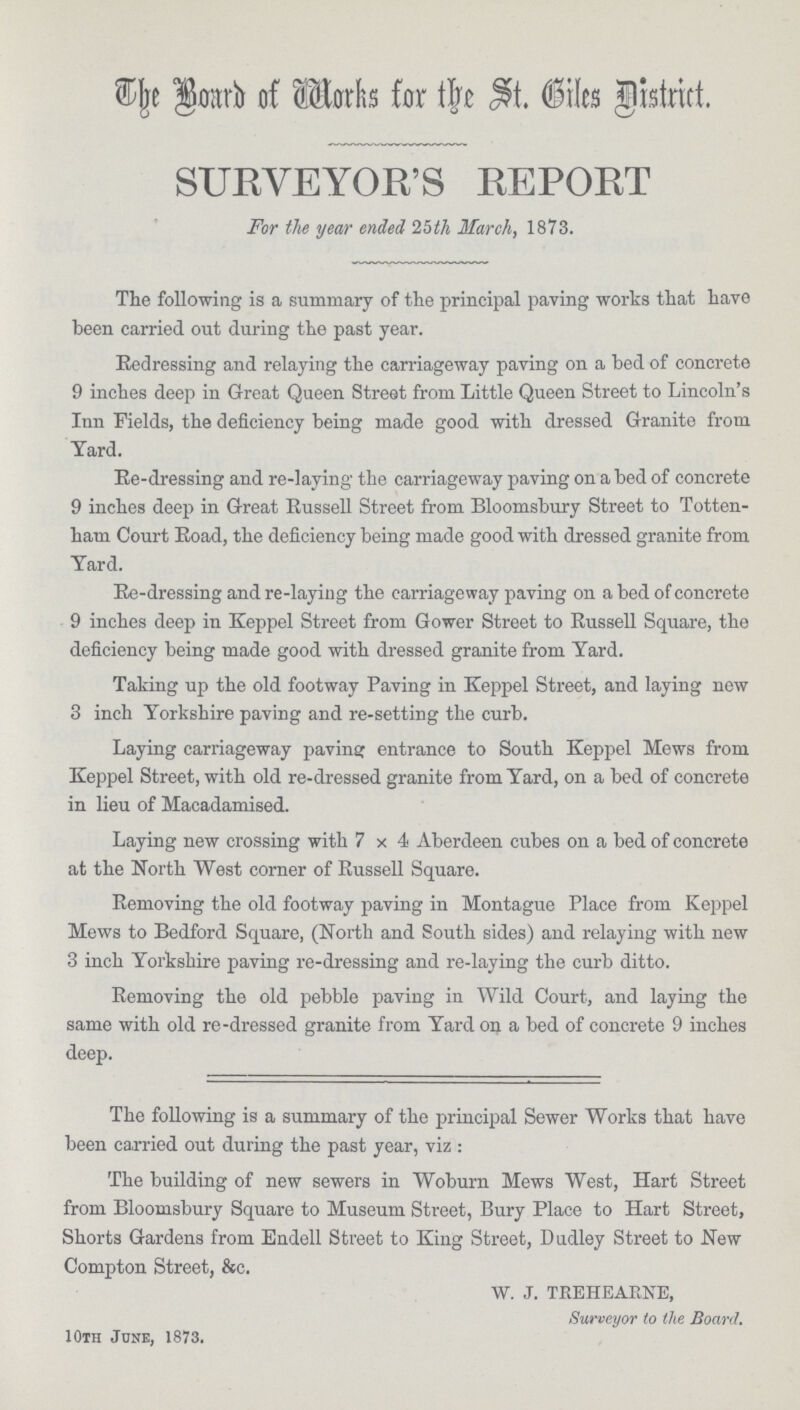 The Board of Works for the St. Biles District. SURVEYOR'S REPORT For the year ended 25th March, 1873. The following is a summary of the principal paving works that have been carried out during the past year. Redressing and relaying the carriageway paving on a bed of concrete 9 inches deep in Great Queen Street from Little Queen Street to Lincoln's Inn Fields, the deficiency being made good with dressed Granite from Yard. Re-dressing and re-laying the carriageway paving on abed of concrete 9 inches deep in Great Russell Street from Bloomsbury Street to Totten ham Court Road, the deficiency being made good with dressed granite from Yard. Re-dressing and re-laying the carriageway paving on a bed of concrete 9 inches deep in Keppel Street from Gower Street to Russell Square, the deficiency being made good with dressed granite from Yard. Taking up the old footway Paving in Keppel Street, and laying new 3 inch Yorkshire paving and re-setting the curb. Laying carriageway paving entrance to South Keppel Mews from Keppel Street, with old re-dressed granite from Yard, on a bed of concrete in lieu of Macadamised. Laying new crossing with 7x4 Aberdeen cubes on a bed of concrete at the North West corner of Russell Square. Removing the old footway paving in Montague Place from Keppel Mews to Bedford Square, (North and South sides) and relaying with new 3 inch Yorkshire paving re-dressing and re-laying the curb ditto. Removing the old pebble paving in Wild Court, and laying the same with old re-dressed granite from Yard on a bed of concrete 9 inches deep. The following is a summary of the principal Sewer Works that have been carried out during the past year, viz : The building of new sewers in Woburn Mews West, Hart Street from Bloomsbury Square to Museum Street, Bury Place to Hart Street, Shorts Gardens from Endell Street to King Street, Dudley Street to New Compton Street, &c. W. J. TREHEARNE, Surveyor to the Board. 10th June, 1873.