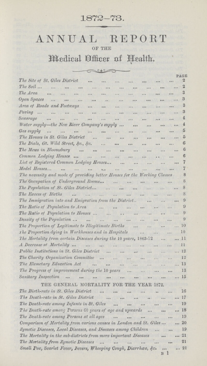 1873-73. ANNUAL REPORT OF THE Medical Officer of Health. page The Site of St. Giles District 2 The Soil 2 The Area 3 Open Spaces 3 Area of Roads and Footways 3 Paving 3 Sewerage 4 Water supply—the New River Company's supply 4 Gas supply 5 The Houses in St. Giles District 5 The Dials, Gt. Wild Street, &.c., &.c 6 The Mews in Bloomsbury 6 Common Lodging Houses 6 List of Registered Common Lodgiug Houses 7 Model Houses 7 The necessity and mode of providing better Houses for the Working Classes 8 The Occupation of Underground Rooms 8 The Population of St. Giles District 8 The Excess of Births 8 The Immigration into and Emigration from the District 9 The Ratio of Population to Area 9 The Ratio of Population to Houses 9 Density of the Population 9 The Proportion of Legitimate to Illegitimate Births 10 J he Proportion dying in Workhouses and in Hospitals 10 The Mortality from certain Diseases during the 10 years, 1863-12 11 A Decrease of Mortality 11 Public Institutions in St. Giles District 12 The Charity Organization Committee 12 The Elemetary Education Act 13 The Progress of improvement during the 10 years 13 Sanitary Inspection 15 THE GENERAL MORTALITY FOR THE YEAR 1872. The Birth-rate in St. Giles District 16 The Death-rate in St. Giles District 17 The Death-rate among Infants in St. Giles 19 The Death-rate among Persons SO years of age and upwards18 The Death-rate among Persons at all ages 10 Comparison of Mortality from various causes in London and St. Giles 20 Zymotic Diseases, Local Diseases, and Diseases among Children 19 The Mortality in the sub-districts from more important Diseases 21 The Mortality from Zymotic Diseases 21 Small Pox, Scarlet Fever, levers, Whooping Cough, Diarrhœa, &.c. 21 b 1