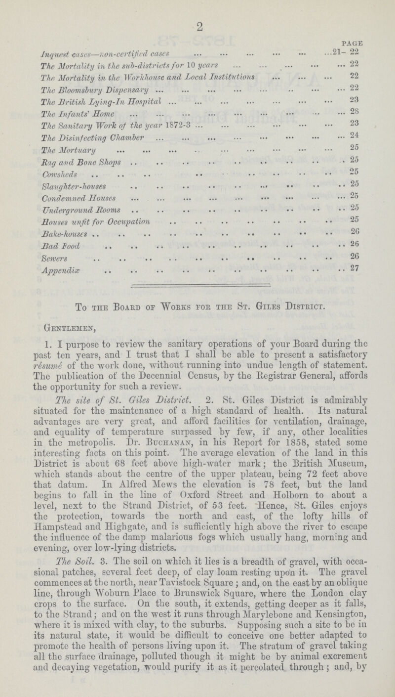 2 page Inquest cases—non-certified cases 21-22 The Mortality in the sub-distrusts for 10 years 22 The Mortality in the Workhouse and Local Institutions 22 The Bloomsbury Dispensary 22 The British Lying-in Hospital 23 The Infants' Home 28 The Sanitary Work of the year 1872-3 23 The Disinfecting Chamber 24 The Mortuary 25 Rag and Bone Shops 25 Cowsheds 25 Slaughter-houses 25 Condemned Houses 25 Underground Rooms 25 Houses unfit for Occupation 25 Bake-houses 25 Bad Food 26 Sewers 26 Appendix 27 To the Board of Works for the St. Giles District. Gentlemen, 1. I purpose to review the sanitary operations of your Board during the past ten years, and I trust that I shall be able to present a satisfactory resume of the work done, without running into undue length of statement. The publication of the Decennial Census, by the Registrar General, affords the opportunity for such a review. The site of St. Giles District. 2. St. Giles District is admirably situated for the maintenance of a high standard of health. Its natural advantages are very great, and afford facilities for ventilation, drainage, and equality of temperature surpassed by few, if any, other localities in the metropolis. Dr. Buchanan, in his Report for 1858, stated some interesting facts on this point. The average elevation of the land in this District is about 68 feet above high-water mark; the British Museum, which stands about the centre of the upper plateau, being 72 feet above that datum. In Alfred Mews the elevation is 78 feet, but the land begins to fall in the line of Oxford Street and Holborn to about a level, next to the Strand District, of 53 feet. Hence, St. Giles enjoys the protection, towards the north and east, of the lofty hills of Hampstead and Highgate, and is sufficiently high above the river to escape the influence of the damp malarious fogs which usually hang, morning and evening, over low-lying districts. The Soil. 3. The soil on which it lies is a breadth of gravel, with occa sional patches, several feet deep, of clay loam resting upo'n it. The gravel commences at the north, near Tavistock Square ; and, on the east by an oblique line, through Woburn Place to Brunswick Square, where the London clay crops to the surface. On the south, it extends, getting deeper as it falls, to the Strand; and on the west it runs through Marylebone and Kensington, where it is mixed with clay, to the suburbs. Supposing such a site to be in its natural state, it would be difficult to conceive one better adapted to promote the health of persons living upon it. The stratum of gravel taking all the surface drainage, polluted though it might bo by animal excrement and decaying vegetation, would purify it as it percolated through ; and, by