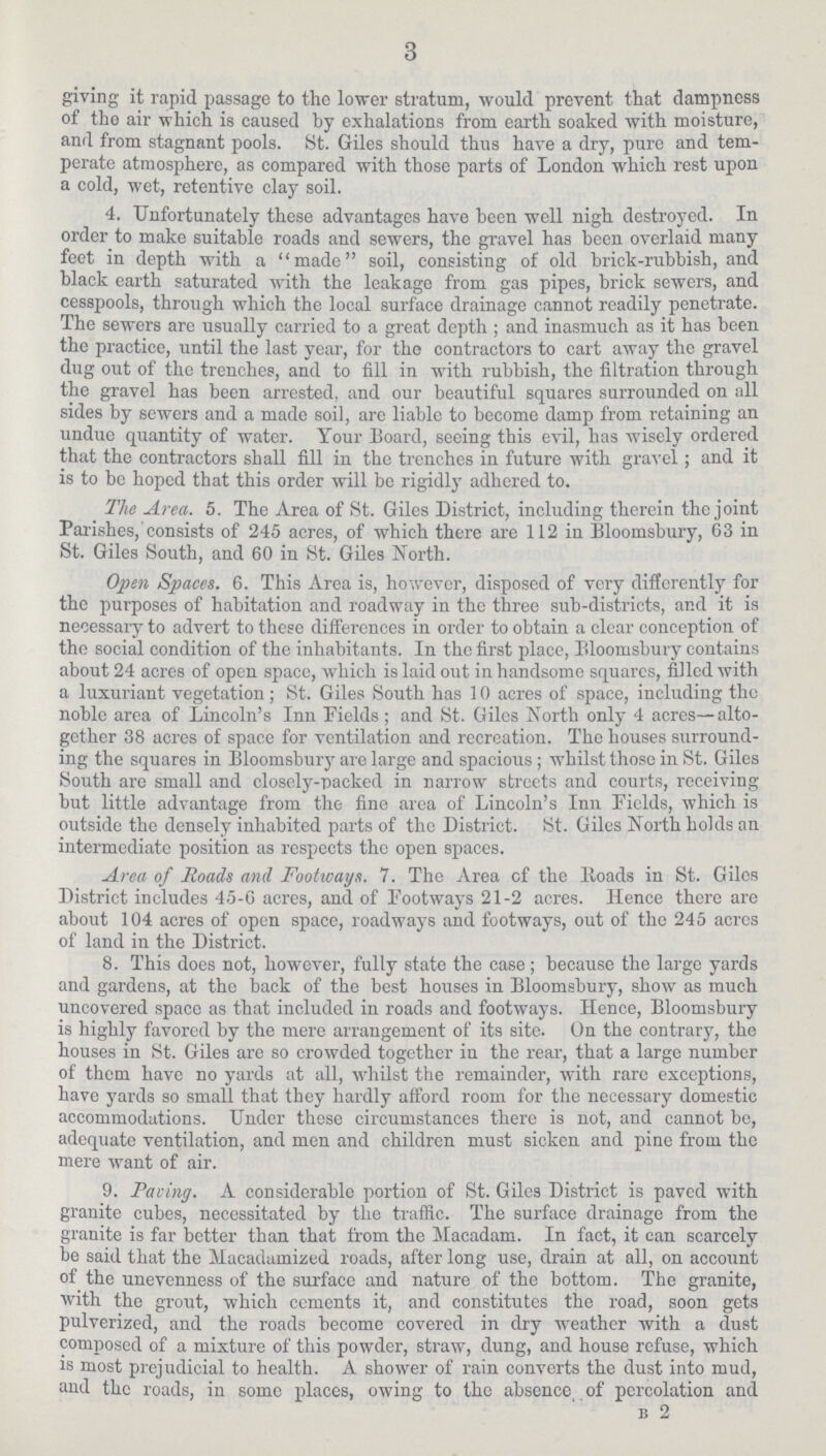 3 giving it rapid passage to the lower stratum, would prevent that dampness of the air which is caused by exhalations from earth soaked with moisture, and from stagnant pools. St. Giles should thus have a dry, pure and tem perate atmosphere, as compared with those parts of London which rest upon a cold, wet, retentive clay soil. 4. Unfortunately these advantages have been well nigh destroyed. In order to make suitable roads and sewers, the gravel has been overlaid many feet in depth with a made soil, consisting of old brick-rubbish, and black earth saturated with the leakage from gas pipes, brick sewers, and cesspools, through which the local surface drainage cannot readily penetrate. The sewers are usually carried to a great depth ; and inasmuch as it has been the practice, until the last year, for the contractors to cart away the gravel dug out of the trenches, and to fill in with rubbish, the filtration through the gravel has been arrested, and our beautiful squares surrounded on all sides by sewers and a made soil, are liable to become damp from retaining an undue quantity of water. Your Board, seeing this evil, has wisely ordered that the contractors shall fill in the trenches in future with gravel; and it is to be hoped that this order will be rigidly adhered to. The Area. 5. The Area of St. Giles District, including therein the joint Parishes, consists of 245 acres, of which there are 112 in Bloomsbury, 63 in St. Giles South, and 60 in St. Giles North. Open Spaces. 6. This Area is, however, disposed of very differently for the purposes of habitation and roadway in the three sub-districts, and it is necessary to advert to these differences in order to obtain a clear conception of the social condition of the inhabitants. In the first place, Bloomsbury contains about 24 acres of open space, which is laid out in handsome squares, filled with a luxuriant vegetation; St. Giles South has 10 acres of space, including the noble area of Lincoln's Inn Fields; and St. Giles North only 4 acres—alto gether 38 acres of space for ventilation and recreation. The houses surround ing the squares in Bloomsbury are large and spacious ; whilst those in St. Giles South are small and closely-packed in narrow streets and courts, receiving but little advantage from the fine area of Lincoln's Inn Fields, which is outside the densely inhabited parts of the District. St. Giles North holds an intermediate position as respects the open spaces. Area of Roads and Footways. 7. The Area of the lloads in St. Giles District includes 45-6 acres, and of Footways 21-2 acres. Hence there are about 104 acres of open space, roadways and footways, out of the 245 acres of land in the District. 8. This does not, however, fully state the case ; because the large yards and gardens, at the back of the best houses in Bloomsbury, show as much uncovered space as that included in roads and footways. Hence, Bloomsbury is highly favored by the mere arrangement of its site. On the contrary, the houses in St. Giles are so crowded together in the rear, that a large number of them have no yards at all, whilst the remainder, with rare exceptions, have yards so small that they hardly afford room for the necessary domestic accommodations. Under these circumstances there is not, and cannot bo, adequate ventilation, and men and children must sicken and pine from the mere want of air. 9. Paving. A considerable portion of St. Giles District is paved with granite cubes, necessitated by the traffic. The surface drainage from the granite is far better than, that from the Macadam. In fact, it can scarcely be said that the Macadamized roads, after long use, drain at all, on account of the unevenness of the surface and nature of the bottom. The granite, with the grout, which cements it, and constitutes the road, soon gets pulverized, and the roads become covered in dry weather with a dust composed of a mixture of this powder, straw, dung, and house refuse, which is most prejudicial to health. A shower of rain converts the dust into mud, and the roads, in some places, owing to the absence, of percolation and b 2