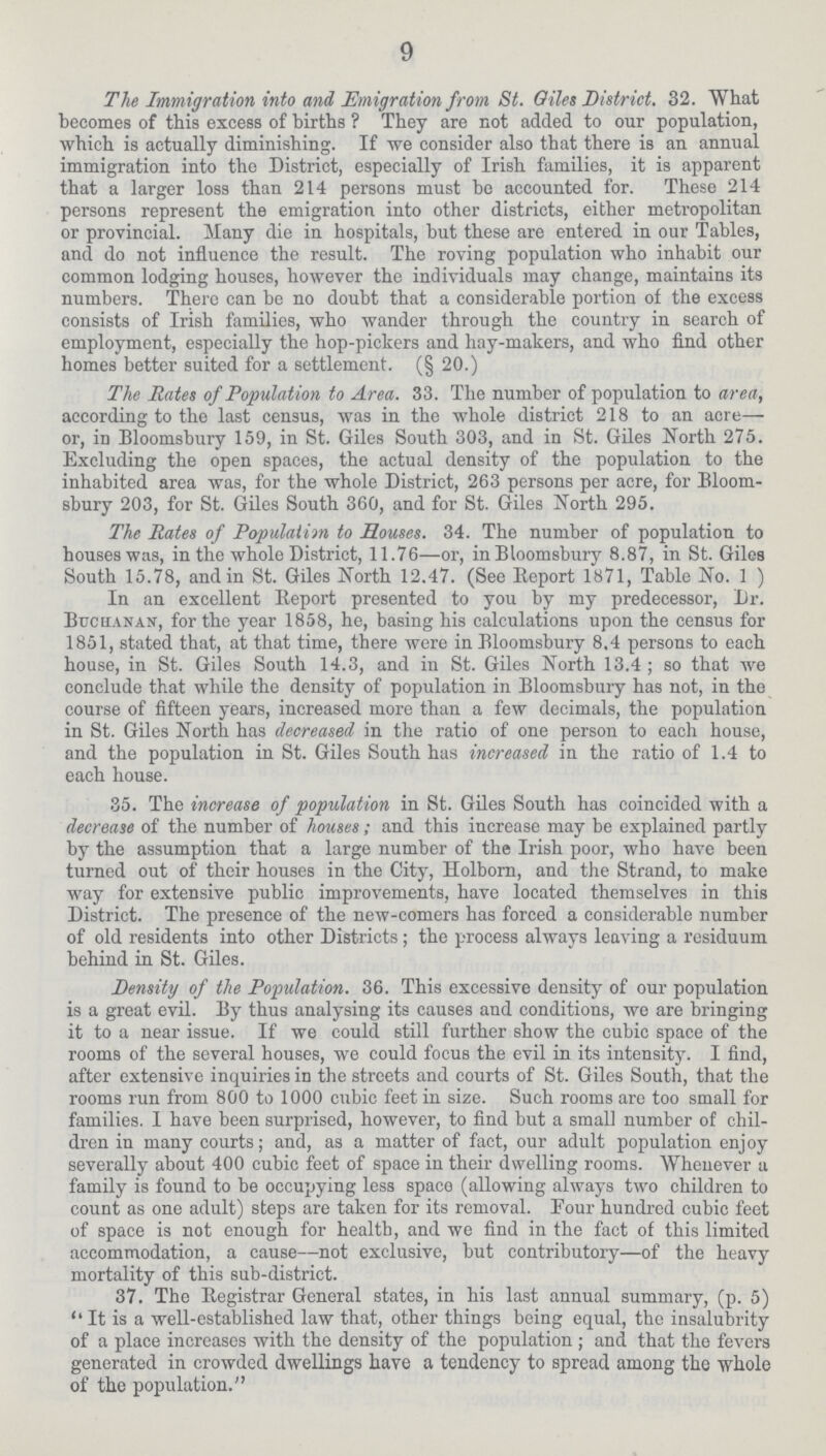 9 The Immigration into and Emigration from St. Giles District. 32. What becomes of this excess of births ? They are not added to our population, which is actually diminishing. If we consider also that there is an annual immigration into the District, especially of Irish families, it is apparent that a larger loss than 214 persons must bo accounted for. These 214 persons represent the emigration into other districts, either metropolitan or provincial. Many die in hospitals, but these are entered in our Tables, and do not influence the result. The roving population who inhabit our common lodging houses, however the individuals may change, maintains its numbers. There can be no doubt that a considerable portion of the excess consists of Irish families, who wander through the country in search of employment, especially the hop-pickers and hay-makers, and who find other homes better suited for a settlement. (§ 20.) The Rates of Population to Area. 33. The number of population to area, according to the last census, was in the whole district 218 to an acre— or, in Bloomsbury 159, in St. Giles South 303, and in St. Giles North 275. Excluding the open spaces, the actual density of the population to the inhabited area was, for the whole District, 263 persons per acre, for Bloom sbury 203, for St. Giles South 360, and for St. Giles North 295. The Rates of Populaiim to Houses. 34. The number of population to houses was, in the whole District, 11.76—or, inBloomsbury 8.87, in St. Giles South 15.78, and in St. Giles North 12.47. (See Beport 1871, Table No. 1 ) In an excellent Beport presented to you by my predecessor, Dr. Buchanan, for the year 1858, he, basing his calculations upon the census for 1851, stated that, at that time, there were in Bloomsbury 8.4 persons to each house, in St. Giles South 14.3, and in St. Giles North 13.4; so that we conclude that while the density of population in Bloomsbury has not, in the course of fifteen years, increased more than a few decimals, the population in St. Giles North has decreased in the ratio of one person to each house, and the population in St. Giles South has increased in the ratio of 1.4 to each house. 35. The increase of population in St. Giles South has coincided with a decrease of the number of houses; and this increase may be explained partly by the assumption that a large number of the Irish poor, who have been turned out of their houses in the City, Holborn, and the Strand, to make way for extensive public improvements, have located themselves in this District. The presence of the new-comers has forced a considerable number of old residents into other Districts; the process always leaving a residuum behind in St. Giles. Density of the Population. 36. This excessive density of our population is a great evil. By thus analysing its causes and conditions, we are bringing it to a near issue. If we could still further show the cubic space of the rooms of the several houses, we could focus the evil in its intensity. I find, after extensive inquiries in the streets and courts of St. Giles South, that the rooms run from 800 to 1000 cubic feet in size. Such rooms are too small for families. I have been surprised, however, to find but a small number of chil dren in many courts; and, as a matter of fact, our adult population enjoy severally about 400 cubic feet of space in their dwelling rooms. Whenever a family is found to be occupying less space (allowing always two children to count as one adult) steps are taken for its removal. Four hundred cubic feet of space is not enough for health, and we find in the fact of this limited accommodation, a cause—not exclusive, but contributory—of the heavy mortality of this sub-district. 37. The Registrar General states, in his last annual summary, (p. 5) ''It is a well-established law that, other things being equal, the insalubrity of a place increases with the density of the population ; and that the fevers generated in crowded dwellings have a tendency to spread among the whole of the population.