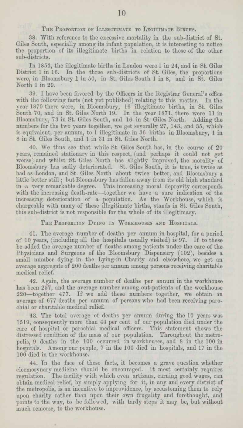 10 The Proportion of Illegitimate to Legitimate Births. 38. With reference to the excessive mortality in the sub-district of St. Giles South, especially among its infant population, it is interesting to notice the proportion of its illegitimate births in relation to those of the other sub-districts. In 1853, the illegitimate births in London were 1 in 24, and in St. Giles District 1 in 16. In the three sub-districts of St. Giles, the proportions were, in Bloomsbury 1 in 50, in St. Giles South 1 in 8, and in St. Giles North 1 in 29. 39. I have been favored by the Officers in the Registrar General's office with the following facts (not yet published) relating to this matter. In the year 1870 there were, in Bloomsbury, 16 illegitimate births, in St. Giles South 70, and in St. Giles North 19. In the year 1871, there were 11 in Bloomsbury, 73 in St. Giles South, and 16 in St. Giles North. Adding the numbers for the two years together, we get severally 27, 143, and 35, which is equivalent, per annum, to 1 illegitimate in 36 births in Bloomsbury, 1 in 8 in St. Giles South, and 1 in 31 in St. Giles North. 40. We thus see that while St. Giles South has, in the course of 20 years, remained stationary in this respect, (and perhaps it could not get worse) and whilst St. Giles North has slightly improved, the morality of Bloomsbury has sadly deteriorated. St. Giles South, it is true, is twice as bad as London, and St. Giles North about twice better, and Bloomsbury a little better still; but Bloomsbury has fallen away from its old high standard in a very remarkable degree. This increasing moral depravity corresponds with the increasing death-rate—together we have a sure indication of the increasing deterioration of a population. As the Workhouse, which is chargeable with many of these illegitimate births, stands in St. Giles South, this sub-district is not responsible for the whole of its illegitimacy. The Proportion Dying in Workhouses and Hospitals. 41. The average number of deaths per annum in hospital, for a period of 10 years, (including all the hospitals usually visited) is 97. If to these be added the average number of deaths among patients under the care of the Physicians and Surgeons of the Bloomsbury Dispensary (102), besides a small number dying in the Lying-in Charity and elsewhere, we get an average aggregate of 200 deaths per annum among persons receiving charitable medical relief. 42. Again, the average number of deaths per annum in the workhouse has been 257, and the average number among out-patients of the workhouse 220—together 477. If we add these numbers together, we obtain an average of 677 deaths per annum of persons who had been receiving paro chial or charitable medical relief. 43. The total average of deaths per annum during the 10 years was 1519, consequently more than 44 per cent. of our population died under the care of hospital or parochial medical officers. This statement shows the distressed condition of the mass of our population. Throughout the metro polis, 9 deaths in the 100 occurred in workhouses, and 8 in the 100 in hospitals. Among our people, 7 in the 100 died in hospitals, and 17 in the 100 died in the workhouse. 44. In the face of these facts, it becomes a grave question whether eleemosynary medicine should be encouraged. It most certainly requires regulation. The facility with which even artizans, earning good wages, can obtain medical relief, by simply applying for it, in any and every district of the metropolis, is an incentive to improvidence, by accustoming them to rely upon charity rather than upon their own frugality and forethought, and points to the way, to be followed, with tardy steps it may be, but without much remorse, to the workhouse.