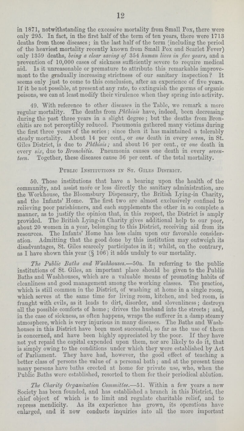 12 in 1871, notwithstanding the excessive mortality from Small Pox, there were only 295. In fact, in the first half of the term of ten years, there were 1713 deaths from those diseases; in the last half of the term (including the period of the heaviest mortality recently known from Small Pox and Scarlet Fever) only 1359 deaths, being a clear saving of 354 human lives in five years, and a prevention of 10,000 cases of sickness sufficiently severe to require medical aid. Is it unreasonable or premature to attribute this remarkable improve mant to the gradually increasing strictness of our sanitary inspection? It seems only just to come to this conclusion, after an experience of five years. If it be not possible, at present at any rate, to extinguish the germs of organic poisons, we can at least modify their virulence when they spring into activity. 49. With reference to other diseases in the Table, we remark a more regular mortality. The deaths from Phthisis have, indeed, been decreasing during the past three years in a slight degree; but the deaths from Bron chitis are not perceptibly reduced. Pneumonia gathered many victims during the first three years of the series; since then it has maintained a tolerably steady mortality. About 14 per cent., or one death in every seven, in St. Giles District, is due to Phthisis; and about 16 per cent., or one death in every six, due to Bronchitis. Pneumonia causes one death in every seven teen. Together, these diseases cause 36 per cent, of the total mortality. Public Institutions in St. Giles District. 50. Those institutions that have a bearing upon the health of the community, and assist more or less directly the sanitary administration, are the Workhouse, the Bloomsbury Dispensary, the British Lying-in Charity, and the Infants' Home. The first two are almost exclusively confined to relieving poor parishioners, and each supplements the other in so complete a manner, as to justify the opinion that, in this respect, the District is amply provided. The British Lying-in Charity gives additional help to our poor, about 20 women in a year, belonging to this District, receiving aid from its resources. The Infants' Home has less claim upon our favorable consider ation. Admitting that the good done by this institution may outweigh its disadvantages, St. Giles scarcely participates in it; whilst, on the contrary, as I have shown this year (§ 106) it adds unduly to our mortality. The Public Baths and Washhouses.—50a. In referring to the public institutions of St. Giles, an important place should be given to the Public Baths and Washhouses, which are a valuable means of promoting habits of cleanliness and good management among the working classes. The practice, which is still common in the District, of washing at home in a single room, which serves at the same time for living room, kitchen, and bed room, is fraught with evils, as it leads to dirt, disorder, and slovenliness; destroys all the possible comforts of home; drives the husband into the streets; and, in the case of sickness, as often happens, wraps the sufferer in a damp steamy atmosphere, which is very injurious in many diseases. The Baths and Wash houses in this District have been most successful, so far as the use of them is concerned, and have been highly appreciated by the poor. If they have not yet repaid the capital expended upon them, nor are likely to do it, that is simply owing to the conditions under which they were established by Act of Parliament. They have had, however, the good effect of teaching a better class of persons the value of a personal bath; and at the present time many persons have baths erected at home for private use, who, when the Public Baths were established, resorted to them for their periodical ablution. The Charity Organization Committee.—51. Within a few years a new Society has been founded, and has established a branch in this District, the chief object of which is to limit and regulate charitable relief, and to repress mendicity. As its experience has grown, its operations have enlarged, and it now conducts inquiries into all the more important