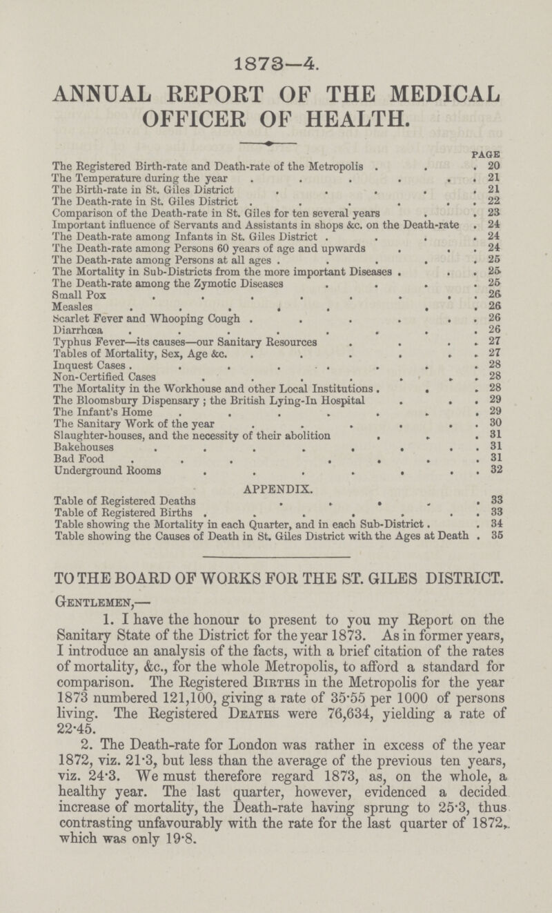 1873—4. ANNUAL REPORT OF THE MEDICAL OFFICER OF HEALTH. page The Registered Birth-rate and Death-rate of the Metropolis 20 The Temperature during the year 21 The Birth-rate in St. Giles District 21 The Death-rate in St Giles District 22 Comparison of the Death-rate in St. Giles for ten several years 23 Important influence of Servants and Assistants in shops &c. on the Death-rate . 24 The Death-rate among Infants in St. Giles District 24 The Death-rate among Persons 60 years of age and upwards 24 The Death-rate among Persons at all ages 25 The Mortality in Sub-Districts from the more important Diseases 25 The Death-rate among the Zymotic Diseases 25 Small Pox 26 Measles 26 Scarlet Fever and Whooping Cough 26 Diarrhœa 26 Typhus Fever—its causes—our Sanitary Resources 27 Tables of Mortality, Sex, Age &c 27 Inquest Cases 28 Non-Certified Cases 28 The Mortality in the Workhouse and other Local Institutions 28 The Bloomsbury Dispensary; the British Lying-in Hospital 29 The Infant's Home 29 The Sanitary Work of the year 30 Slaughter-houses, and the necessity of their abolition 31 Bakehouses 31 Bad Food 31 Underground Rooms 32 APPENDIX. Table of Registered Deaths . 33 Table of Registered Births 33 Table showing the Mortality in each Quarter, and in each Sub-District. 34 Table showing the Causes of Death in St. Giles District with the Ages at Death 35 TO THE BOARD OF WORKS FOR THE ST. GILES DISTRICT. Gentlemen,— 1. I have the honour to present to you my Report on the Sanitary State of the District for the year 1873. As in former years, I introduce an analysis of the facts, with a brief citation of the rates of mortality, &c., for the whole Metropolis, to afford a standard for comparison. The Registered Births in the Metropolis for the year 1873 numbered 121,100, giving a rate of 35.55 per 1000 of persons living. The Registered Deaths were 76,634, yielding a rate of 22.45. 2. The Death-rate for London was rather in excess of the year 1872, viz. 21.3, but less than the average of the previous ten years, viz. 24.3. We must therefore regard 1873, as, on the whole, a healthy year. The last quarter, however, evidenced a decided increase of mortality, the Death-rate having sprung to 25.3, thus contrasting unfavourably with the rate for the last quarter of 1872, which was only 19.8.