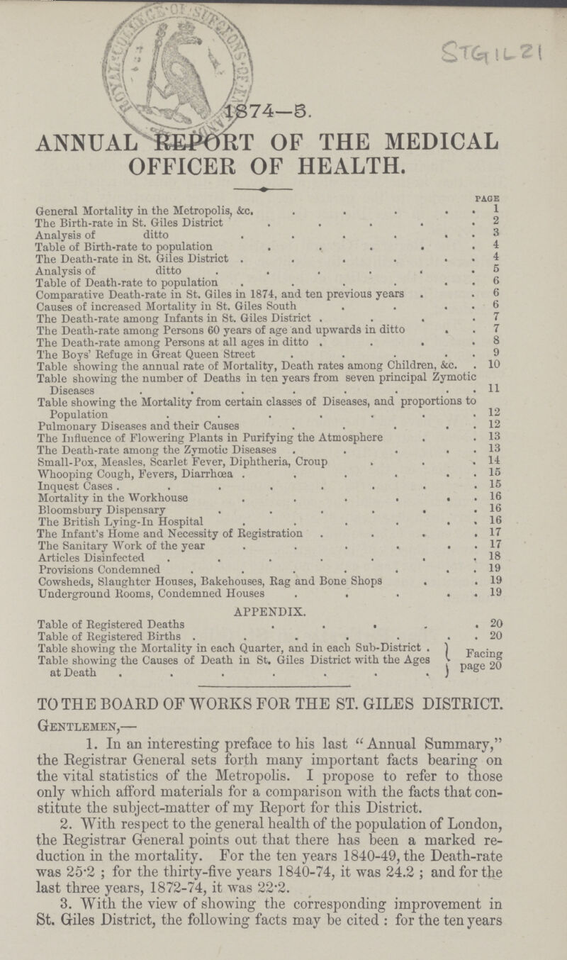 ANNUAL REPORT OF THE MEDICAL OFFICER OF HEALTH. pace General Mortality in the Metropolis, &c. 1 The Birth-rate in St. Giles District 2 Analysis of ditto 3 Table of Birth-rate to population 4 The Death-rate in St. Giles District 4 Analysis of ditto 5 Table of Death-rate to population 6 Comparative Death-rate in St. Giles in 1874, and ten previous years 6 Causes of increased Mortality in St. Giles South 6 The Death-rate among Infants in St. Giles District 7 The Death-rate among Persons 60 years of age and upwards in ditto 7 The Death-rate among Persons at all ages in ditto 8 The Boys' Refuge in Great Queen Street 9 Table showing the annual rate of Mortality, Death rates among Children, &c. 10 Table showing the number of Deaths in ten years from seven principal Zymotic Diseases 11 Table showing the Mortality from certain classes of Diseases, and proportions to Population 12 Pulmonary Diseases and their Causes 12 The Influence of Flowering Plants in Purifying the Atmosphere 13 The Death-rate among the Zymotic Diseases 13 Small-Pox, Measles, Scarlet Fever, Diphtheria, Croup . 14 Whooping Cough, Fevers, Diarrhoea 15 Inquest Cases 15 Mortality in the Workhouse 16 Bloomsbury Dispensary 16 The British Lving-In Hospital 16 The Infant's Home and Necessity of Registration 17 The Sanitary Work of the year 17 Articles Disinfected 18 Provisions Condemned 19 Cowsheds, Slaughter Houses, Bakehouses, Rag and Bone Shops 19 Underground Rooms, Condemned Houses 19 APPENDIX. Table of Registered Deaths 20 Table of Registered Births 20 Table showing the Mortality in each Quarter, and in each Sub-District . Facing Table showing the Causes of Death in St. Giles District with the Ages at Death page 20 TO THE BOARD OF WORKS FOR THE ST. GILES DISTRICT. Gentlemen,— 1. In an interesting preface to his last Annual Summary, the Registrar General sets forth many important facts bearing on the vital statistics of the Metropolis. I propose to refer to those only which afford materials for a comparison with the facts that con stitute the subject-matter of my Report for this District. 2. With respect to the general health of the population of London, the Registrar General points out that there has been a marked re duction in the mortality. For the ten years 1840-49, the Death-rate was 25-2; for the thirty-five years 1840-74, it was 24.2; and for the last three years, 1872-74, it was 22*2. 3. With the view of showing the corresponding improvement in St. Giles District, the following facts may be cited : for the ten years