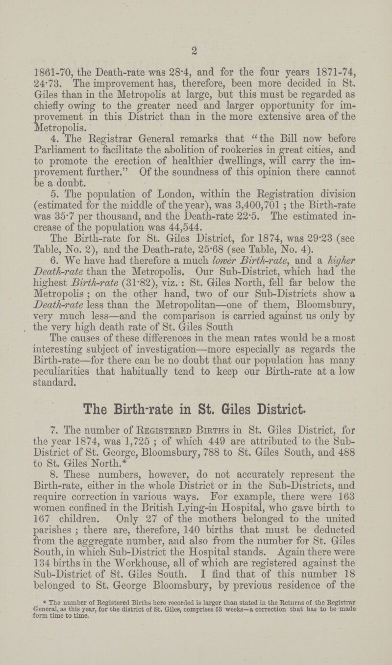 2 1861.70, the Death-rate was 28.4, and for the four years 1871-74, 24.73. The improvement has, therefore, been more decided in St. Giles than in the Metropolis at large, but this must he regarded as chiefly owing to the greater need and larger opportunity for im provement in this District than in the more extensive area of the Metropolis. 4. The Registrar General remarks that the Bill now before Parliament to facilitate the abolition of rookeries in great cities, and to promote the erection of healthier dwellings, will carry the im provement further. Of the soundness of this opinion there cannot be a doubt. 5. The population of London, within the Registration division (estimated for the middle of the year), was 3,400,701; the Birth-rate was 35.7 per thousand, and the Death-rate 22.5. The estimated in crease of the population was 44,544. The Birth-rate for St. Giles District, for 1874, was 29'23 (see Table, No. 2), and the Death-rate, 25.68 (see Table, No. 4). 6. We have had therefore a much lower Birth-rate, and a higher Death-rate than the Metropolis. Our Sub-District, which had the highest Birth-rate (31.82), viz.: St. Giles North, fell far below the Metropolis ; on the other hand, two of our Sub-Districts show a Death-rate less than the Metropolitan—one of them, Bloomsbury, very much less—and the comparison is carried against us only by the very high death rate of St. Giles South The causes of these differences in the mean rates would be a most interesting subject of investigation—more especially as regards the Birth-rate—for there can be no doubt that our population has many peculiarities that habitually tend to keep our Birth-rate at a low standard. The Birth-rate in St. Giles District. 7. The number of Registeked Births in St. Giles District, for the year 1874, was 1,725; of which 449 are attributed to the Sub District of St. George, Bloomsbury, 788 to St. Giles South, and 488 to St. Giles North.* 8. These numbers, however, do not accurately represent the Birth-rate, either in the whole District or in the Sub-Districts, and require correction in various ways. For example, there were 163 women confined in the British Lying-in Hospital, who gave birth to 167 children. Only 27 of the mothers belonged to the united parishes; there are, therefore, 140 births that must be deducted from the aggregate number, and also from the number for St. Giles South, in which Sub-District the Hospital stands. Again there were 134 births in the Workhouse, all of which are registered against the Sub-District of St. Giles South. I find that of this number 18 belonged to St. George Bloomsbury, by previous residence of the * The number of Registered Births here recorded is larger than stated in the Returns of the Registrar General, as this year, for the district of St. Giles, comprises 53 weeks—a correction that has to be made form time to time.
