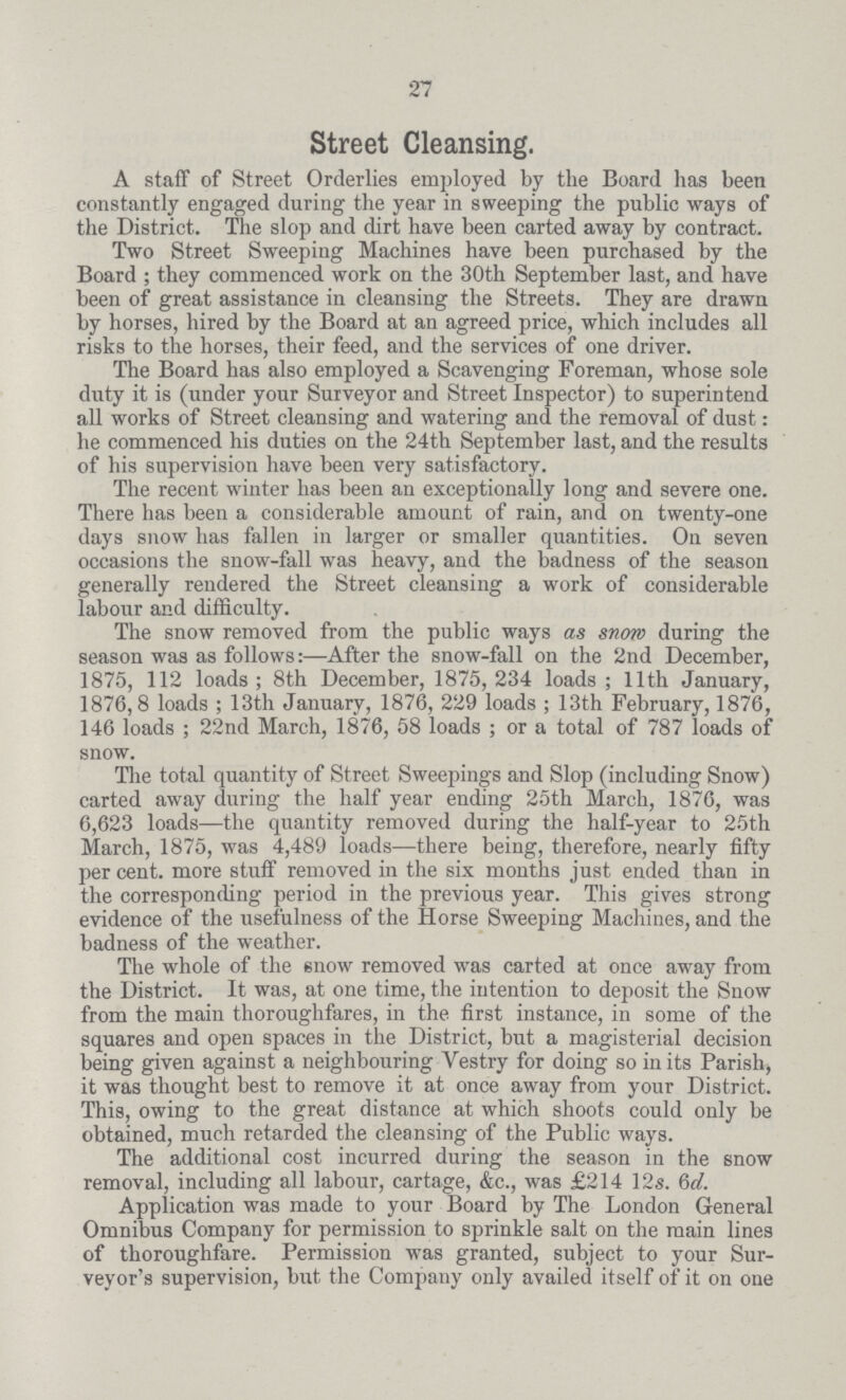 27 Street Cleansing. A staff of Street Orderlies employed by the Board has been constantly engaged during the year in sweeping the public ways of the District. The slop and dirt have been carted away by contract. Two Street Sweeping Machines have been purchased by the Board; they commenced work on the 30th September last, and have been of great assistance in cleansing the Streets. They are drawn by horses, hired by the Board at an agreed price, which includes all risks to the horses, their feed, and the services of one driver. The Board has also employed a Scavenging Foreman, whose sole duty it is (under your Surveyor and Street Inspector) to superintend all works of Street cleansing and watering and the removal of dust: he commenced his duties on the 24th September last, and the results of his supervision have been very satisfactory. The recent winter has been an exceptionally long and severe one. There has been a considerable amount of rain, and on twenty-one days snow has fallen in larger or smaller quantities. On seven occasions the snow-fall was heavy, and the badness of the season generally rendered the Street cleansing a work of considerable labour and difficulty. The snow removed from the public ways as snow during the season was as follows:—After the snow-fall on the 2nd December, 1875, 112 loads; 8th December, 1875,234 loads; 11th January, 1876,8 loads; 13th January, 1876, 229 loads; 13th February, 1876, 146 loads; 22nd March, 1876, 58 loads; or a total of 787 loads of snow. The total quantity of Street Sweepings and Slop (including Snow) carted away during the half year ending 25th March, 1876, was 6,623 loads—the quantity removed during the half-year to 25th March, 1875, was 4,489 loads—there being, therefore, nearly fifty per cent. more stuff removed in the six months just ended than in the corresponding period in the previous year. This gives strong evidence of the usefulness of the Horse Sweeping Machines, and the badness of the weather. The whole of the snow removed was carted at once away from the District. It was, at one time, the intention to deposit the Snow from the main thoroughfares, in the first instance, in some of the squares and open spaces in the District, but a magisterial decision being given against a neighbouring Vestry for doing so in its Parish, it was thought best to remove it at once away from your District. This, owing to the great distance at which shoots could only be obtained, much retarded the cleansing of the Public ways. The additional cost incurred during the season in the snow removal, including all labour, cartage, &c., was £214 12s. 6d. Application was made to your Board by The London General Omnibus Company for permission to sprinkle salt on the main lines of thoroughfare. Permission was granted, subject to your Sur veyor's supervision, but the Company only availed itself of it on one