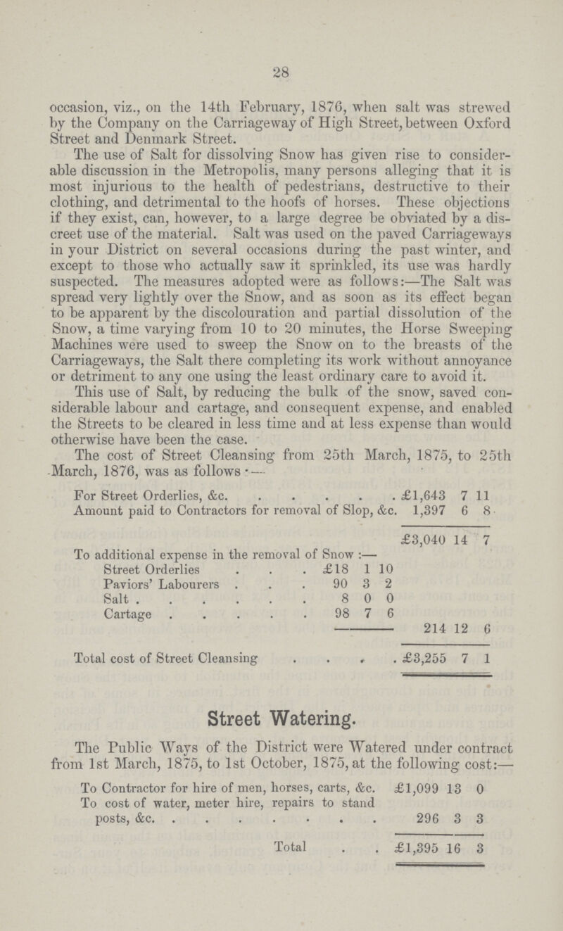 28 occasion, viz., on the 14th February, 1876, when salt was strewed by the Company on the Carriageway of High Street, between Oxford Street and Denmark Street. The use of Salt for dissolving Snow has given rise to consider able discussion in the Metropolis, many persons alleging that it is most injurious to the health of pedestrians, destructive to their clothing, and detrimental to the hoofs of horses. These objections if they exist, can, however, to a large degree be obviated by a dis creet use of the material. Salt was used on the paved Carriageways in your District on several occasions during the past winter, and except to those who actually saw it sprinkled, its use was hardly suspected. The measures adopted were as follows:—The Salt was spread very lightly over the Snow, and as soon as its effect began to be apparent by the discolouration and partial dissolution of the Snow, a time varying from 10 to 20 minutes, the Horse Sweeping Machines were used to sweep the Snow on to the breasts of the Carriageways, the Salt there completing its work without annoyance or detriment to any one using the least ordinary care to avoid it. This use of Salt, by reducing the bulk of the snow, saved con siderable labour and cartage, and consequent expense, and enabled the Streets to be cleared in less time and at less expense than would otherwise have been the case. The cost of Street Cleansing from 25th March, 1875, to 25th -March, 1876, was as follows. For Street Orderlies, &c. £1,643 7 11 Amount paid to Contractors for removal of Slop, &c. 1,397 6 8 £3,040 14 7 To additional expense in the removal of Snow:— Street Orderlies £18 1 10 Paviors' Labourers 90 3 2 Salt 8 0 0 Cartage 98 7 6 214 12 6 Total cost of Street Cleansing £3,255 7 1 Street Watering. The Public Ways of the District were Watered under contract from 1st March, 1875, to 1st October, 1875, at the following cost:— To Contractor for hire of men, horses, carts, &c. £1,099 13 0 To cost of water, meter hire, repairs to stand posts, &c. 296 3 3 Total £1,395 16 3