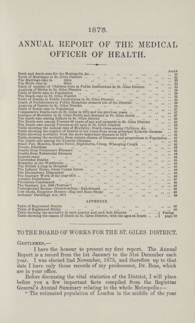 1875. ANNUAL REPORT OF THE MEDICAL OFFICER OF HEALTH. page Birth and death-rate for the Metropolis, &c. 32 Table of Marriages in St. Giles District 32 The Marriage-rate in ditto 33 The Birth-rate in ditto 33 Table of number of Children born in Public Institutions in St. Giles District 33 Analysis of Births in St. Giles District 34 Table of Birth-rate to Population 34 The Death-rate in St. Giles District 35 Table of Deaths in Public Institutions in St. Giles District 35 Death of Parishioners in Public Hospitals situated out of the District 36 Analysis of Deaths in St. Giles District 36 Table of Death-rate to Population 37 Comparative Death-rate in St. Giles in 1875 and ten previous years 37 Increase of Mortality in St. Giles North and decrease in St. Giles South 37 The death-rate among Infants in St. Giles district 38 The Death-rate among Persons 60 years of age and upwards in St. Giles District 38 The Death-rate among Persons at all ages in St. Giles District 39 Table showing the Annual rate of Mortality, Death-rates among Children, &c. 39 Table showing the number of Deaths in ten years from seven principal Zymotic diseases 40 Table showing mortality from the more important diseases in 1875 41 Table showing the mortality from certain classes of Diseases and proportions to Population 41 The Death-rate among the Zymotic Diseases 41 Small Pox, Measles, Scarlet Fever, Diphtheria, Croup, Whooping Cough 42 Fevers, Diarrhoea 43 Deaths from Pulmonary Diseases 43 Deaths from Tubercular Diseases 44 Inquest cases 44 Uncertified Deaths 45 Mortality in the Workhouse 45 The British Lying-in Hospital 45 The Infants' Home, Great Coram Street 46 The Bloomsbury Dispensary 46 The Sanitary Work of the year 1875 46 Articles Disinfected 47 Provisions Condemned 48 The Sanitary Act, 1868 (Torrens') 48 Underground Rooms—Overcrowding—Bakehouses 48 Cow-sheds, Slaughter Houses—Rag and Bone Shops 49 Artizans' Dwellings Act, 1875 49 APPENDIX. Table of Registered Deaths 50 Table of Registered Births 50 Table showing the mortality in each quarter and each Sub-District Facing Table showing the causes of Death in St. Giles District, with the ages at Death page 50 TO THE BOARD OF WORKS FOR THE ST. GILES DISTRICT. Gentlemen,— I have the honour to present my first report. The Annual Report is a record from the 1st January to the 31st December each year. I was elected 2nd November, 1875, and therefore up to that date I have only those records of my predecessor, Dr. Ross, which are in your office. Before discussing the vital statistics of the District, I will place before you a few important facts compiled from the Registrar General's Annual Summary relating to the whole Metropolis:— The estimated population of London in the middle of the year