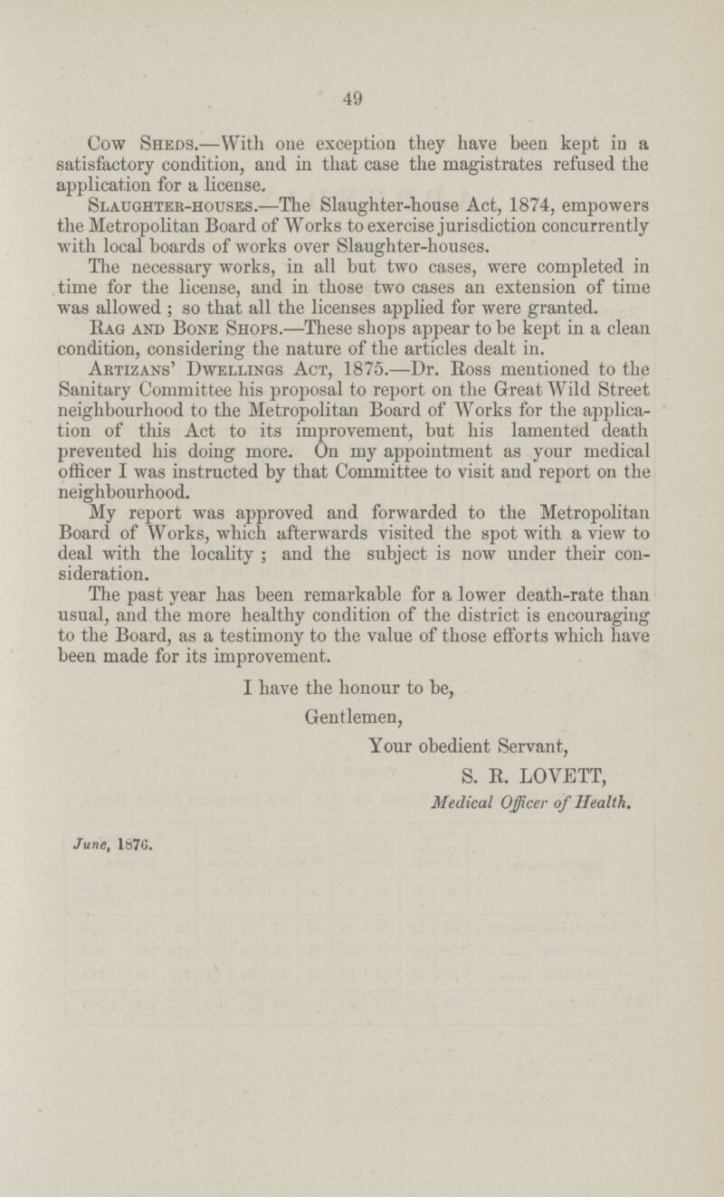 49 Cow Sheds.—With one exception they have been kept in a satisfactory condition, and in that case the magistrates refused the application for a license. Slaughter-houses.—The Slaughter-house Act, 1874, empowers the Metropolitan Board of Works to exercise jurisdiction concurrently with local boards of works over Slaughter-houses. The necessary works, in all but two cases, were completed in time for the license, and in those two cases an extension of time was allowed ; so that all the licenses applied for were granted. Rag and Bone Shops.—These shops appear to be kept in a clean condition, considering the nature of the articles dealt in. Artizans' Dwellings Act, 1875.—Dr. Ross mentioned to the Sanitary Committee his proposal to report on the Great Wild Street neighbourhood to the Metropolitan Board of Works for the applica tion of this Act to its improvement, but his lamented death prevented his doing more. On my appointment as your medical officer I was instructed by that Committee to visit and report on the neighbourhood. My report was approved and forwarded to the Metropolitan Board of Works, which afterwards visited the spot with a view to deal with the locality; and the subject is now under their con sideration. The past year has been remarkable for a lower death-rate than usual, and the more healthy condition of the district is encouraging to the Board, as a testimony to the value of those efforts which have been made for its improvement. I have the honour to be, Gentlemen, Your obedient Servant, S. R. LOVETT, Medical Officer of Health. June, 1870.