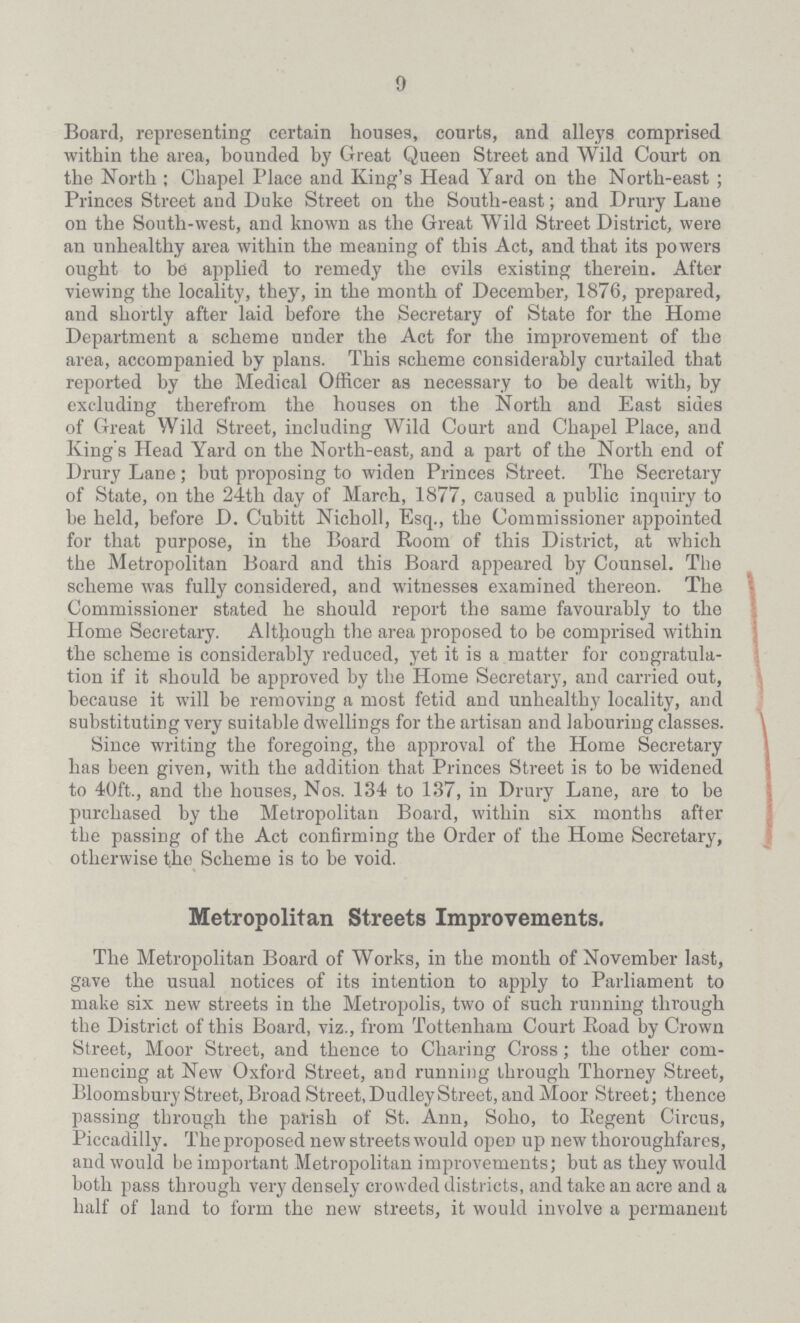9 Board, representing certain houses, courts, and alleys comprised within the area, bounded by Great Queen Street and Wild Court on the North; Chapel Place and King's Head Yard on the North-east; Princes Street and Duke Street on the South-east; and Drury Lane on the South-west, and known as the Great Wild Street District, were an unhealthy area within the meaning of this Act, and that its powers ought to be applied to remedy the evils existing therein. After viewing the locality, they, in the month of December, 1876, prepared, and shortly after laid before the Secretary of State for the Home Department a scheme under the Act for the improvement of the area, accompanied by plans. This scheme considerably curtailed that reported by the Medical Officer as necessary to be dealt with, by excluding therefrom the houses on the North and East sides of Great Wild Street, including Wild Court and Chapel Place, and King's Head Yard on the North-east, and a part of the North end of Drury Lane; but proposing to widen Princes Street. The Secretary of State, on the 24th day of March, 1877, caused a public inquiry to be held, before D. Cubitt Nicholl, Esq., the Commissioner appointed for that purpose, in the Board Room of this District, at which the Metropolitan Board and this Board appeared by Counsel. The scheme was fully considered, and witnesses examined thereon. The Commissioner stated he should report the same favourably to the Home Secretary. Although the area proposed to be comprised within the scheme is considerably reduced, yet it is a matter for congratula tion if it should be approved by the Home Secretary, and carried out, because it will be removing a most fetid and unhealthy locality, and substituting very suitable dwellings for the artisan and labouring classes. Since writing the foregoing, the approval of the Home Secretary has been given, with the addition that Princes Street is to be widened to 40ft., and the houses, Nos. 134 to 137, in Drury Lane, are to be purchased by the Metropolitan Board, within six months after the passing of the Act confirming the Order of the Home Secretary, otherwise the Scheme is to be void. Metropolitan Streets Improvements. The Metropolitan Board of Works, in the month of November last, gave the usual notices of its intention to apply to Parliament to make six new streets in the Metropolis, two of such running through the District of this Board, viz., from Tottenham Court Road by Crown Street, Moor Street, and thence to Charing Cross; the other com mencing at New Oxford Street, and running through Thorney Street, Bloomsbury Street, Broad Street, Dudley Street, and Moor Street; thence passing through the parish of St. Ann, Soho, to Regent Circus, Piccadilly. The proposed new streets would open up new thoroughfares, and would be important Metropolitan improvements; but as they would both pass through very densely crowded districts, and take an acre and a half of land to form the new streets, it would involve a permanent