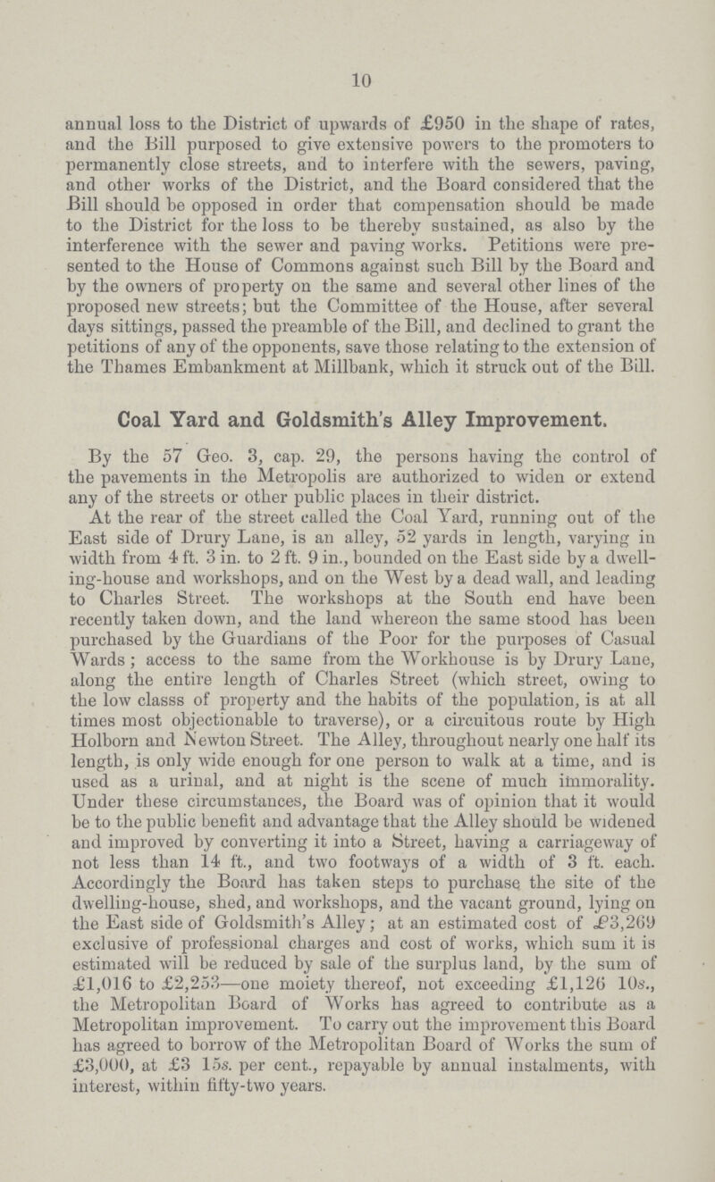 10 annual loss to the District of upwards of £950 in the shape of rates, and the Bill purposed to give extensive powers to the promoters to permanently close streets, and to interfere with the sewers, paving, and other works of the District, and the Board considered that the Bill should be opposed in order that compensation should be made to the District for the loss to be thereby sustained, as also by the interference with the sewer and paving works. Petitions were pre sented to the House of Commons against such Bill by the Board and by the owners of property on the same and several other lines of the proposed new streets; but the Committee of the House, after several days sittings, passed the preamble of the Bill, and declined to grant the petitions of any of the opponents, save those relating to the extension of the Thames Embankment at Millbank, which it struck out of the Bill. Coal Yard and Goldsmith's Alley Improvement. By the 57 Geo. 3, cap. 29, the persons having the control of the pavements in the Metropolis are authorized to widen or extend any of the streets or other public places in their district. At the rear of the street called the Coal Yard, running out of the East side of Drury Lane, is an alley, 52 yards in length, varying in width from 4 ft. 3 in. to 2 ft. 9 in., bounded on the East side by a dwell ing-house and workshops, and on the West by a dead wall, and leading to Charles Street. The workshops at the South end have been recently taken down, and the land whereon the same stood has been purchased by the Guardians of the Poor for the purposes of Casual Wards; access to the same from the Workhouse is by Drury Lane, along the entire length of Charles Street (which street, owing to the low classs of property and the habits of the population, is at all times most objectionable to traverse), or a circuitous route by High Holborn and Newton Street. The Alley, throughout nearly one half its length, is only wide enough for one person to walk at a time, and is used as a urinal, and at night is the scene of much immorality. Under these circumstances, the Board was of opinion that it would be to the public benefit and advantage that the Alley should be widened and improved by converting it into a Street, having a carriageway of not less than 14 ft., and two footways of a width of 3 ft. each. Accordingly the Board has taken steps to purchase the site of the dwelling-house, shed, and workshops, and the vacant ground, lying on the East side of Goldsmith's Alley; at an estimated cost of £3,269 exclusive of professional charges and cost of works, which sum it is estimated will be reduced by sale of the surplus land, by the sum of £1,016 to £2,253—one moiety thereof, not exceeding £1,126 10s., the Metropolitan Board of Works has agreed to contribute as a Metropolitan improvement. To carry out the improvement this Board has agreed to borrow of the Metropolitan Board of Works the sum of £3,000, at £3 15s. per cent., repayable by annual instalments, with interest, within fifty-two years.