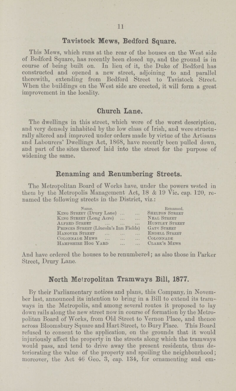 11 Tavistock Mews, Bedford Square. This Mews, which runs at the rear of the bouses on the West side of Bedford Square, has recently been closed up, and the ground is in course of being built on. In lieu of it, the Duke of Bedford has constructed and opened a new street, adjoining to and parallel therewith, extending from Bedford Street to Tavistock Street. When the buildings on the West side are erected, it will form a great improvement in the locality. Church Lane. The dwellings in this street, which were of the worst description, and very densely inhabited by the low class of Irish, and were structu rally altered and improved under orders made by virtue of the Artisans and Labourers' Dwellings Act, 1868, have recently been pulled down, and part of the sites thereof laid into the street for the purpose of widening the same. Renaming and Renumbering Streets. The Metropolitan Board of Works have, under the powers vpsted in them by the Metropolis Management Act, 18 & 19 Vic. cap. 120, re named the following streets in the District, viz.: Name. Renamed. King Street (Drury Lane) Shelton Street King Street (Long Acre) Neal Street Alfred Street Huntley Street Princes Street (Lincoln's Inn Fields) Gate Street Hanover Street Endell Street Colonnade Mews Colonnade Hampshire Hog Yard Clark's Mews And have ordered the houses to be renumbered; as also those in Parker Street, Drury Lane. North Metropolitan Tramways Bill, 1877. By their Parliamentary notices and plans, this Company, in Novem ber last, announced its intention to bring in a Bill to extend its tram ways in the Metropolis, and among several routes it proposed to lay down rails along the new street now in course of formation by the Metro politan Board of Works, from Old Street to Vernon Place, and thence across Bloomsbury Square and Hart Street, to Bury Place. This Board refused to consent to the application, on the grounds that it would injuriously affect the property in the streets along which the tramways would pass, and tend to drive away the present residents, thus de teriorating the value of the property and spoiling the neighbourhood; moreover, the Act 46 Geo. 3, cap. 134, for ornamenting and em¬